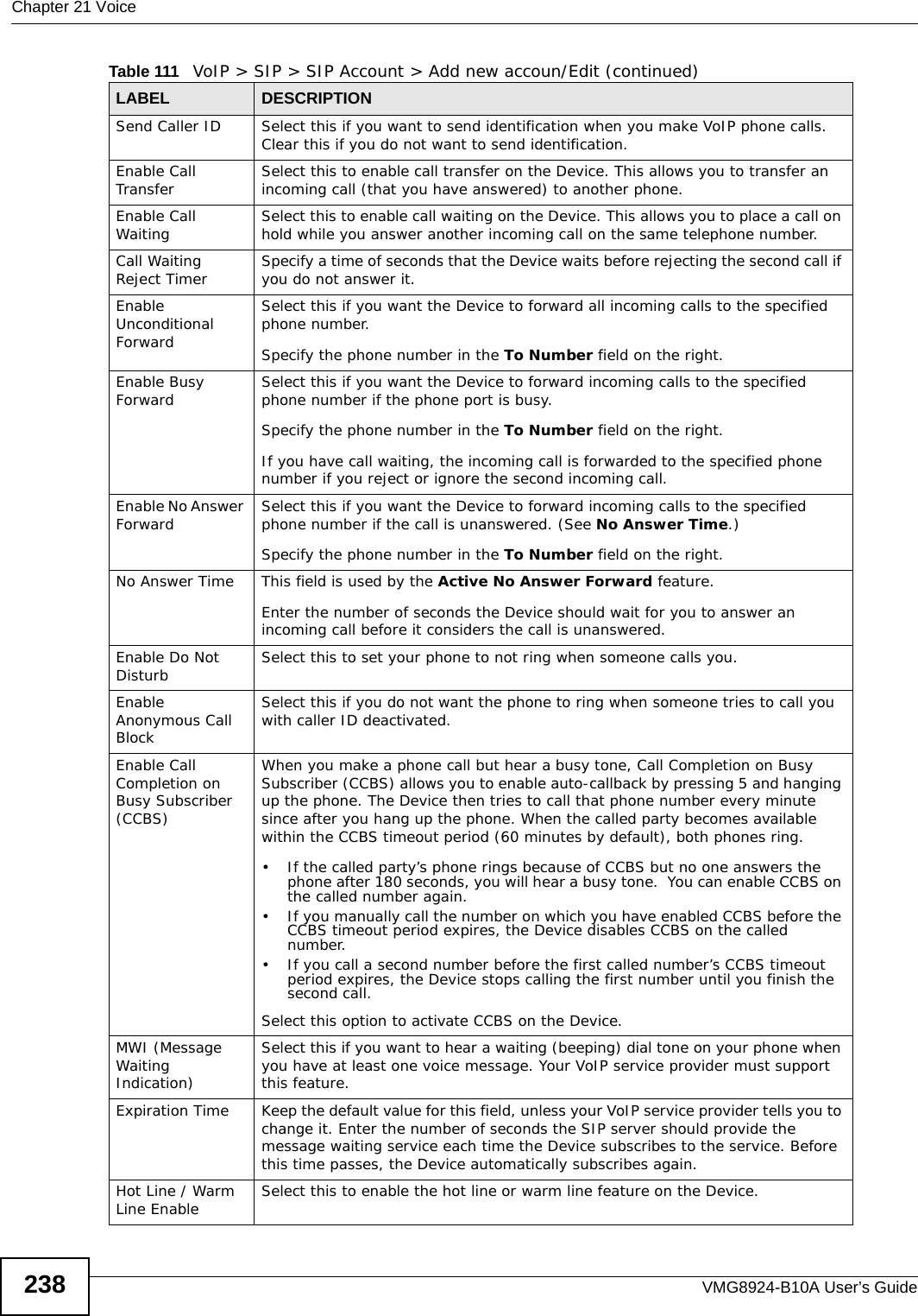 Chapter 21 VoiceVMG8924-B10A User’s Guide238Send Caller ID  Select this if you want to send identification when you make VoIP phone calls. Clear this if you do not want to send identification.Enable Call Transfer Select this to enable call transfer on the Device. This allows you to transfer an incoming call (that you have answered) to another phone.Enable Call Waiting  Select this to enable call waiting on the Device. This allows you to place a call on hold while you answer another incoming call on the same telephone number.Call Waiting Reject Timer Specify a time of seconds that the Device waits before rejecting the second call if you do not answer it.Enable Unconditional ForwardSelect this if you want the Device to forward all incoming calls to the specified phone number. Specify the phone number in the To Number field on the right.Enable Busy Forward Select this if you want the Device to forward incoming calls to the specified phone number if the phone port is busy. Specify the phone number in the To Number field on the right.If you have call waiting, the incoming call is forwarded to the specified phone number if you reject or ignore the second incoming call.Enable No Answer Forward  Select this if you want the Device to forward incoming calls to the specified phone number if the call is unanswered. (See No Answer Time.) Specify the phone number in the To Number field on the right.No Answer Time This field is used by the Active No Answer Forward feature.Enter the number of seconds the Device should wait for you to answer an incoming call before it considers the call is unanswered.Enable Do Not Disturb Select this to set your phone to not ring when someone calls you.Enable Anonymous Call Block Select this if you do not want the phone to ring when someone tries to call you with caller ID deactivated.Enable Call Completion on Busy Subscriber (CCBS)When you make a phone call but hear a busy tone, Call Completion on Busy Subscriber (CCBS) allows you to enable auto-callback by pressing 5 and hanging up the phone. The Device then tries to call that phone number every minute since after you hang up the phone. When the called party becomes available within the CCBS timeout period (60 minutes by default), both phones ring.• If the called party’s phone rings because of CCBS but no one answers the phone after 180 seconds, you will hear a busy tone.  You can enable CCBS on the called number again.• If you manually call the number on which you have enabled CCBS before the CCBS timeout period expires, the Device disables CCBS on the called number.• If you call a second number before the first called number’s CCBS timeout period expires, the Device stops calling the first number until you finish the second call.Select this option to activate CCBS on the Device.MWI (Message Waiting Indication) Select this if you want to hear a waiting (beeping) dial tone on your phone when you have at least one voice message. Your VoIP service provider must support this feature.Expiration Time  Keep the default value for this field, unless your VoIP service provider tells you to change it. Enter the number of seconds the SIP server should provide the message waiting service each time the Device subscribes to the service. Before this time passes, the Device automatically subscribes again.Hot Line / Warm Line Enable Select this to enable the hot line or warm line feature on the Device.Table 111   VoIP &gt; SIP &gt; SIP Account &gt; Add new accoun/Edit (continued)LABEL DESCRIPTION