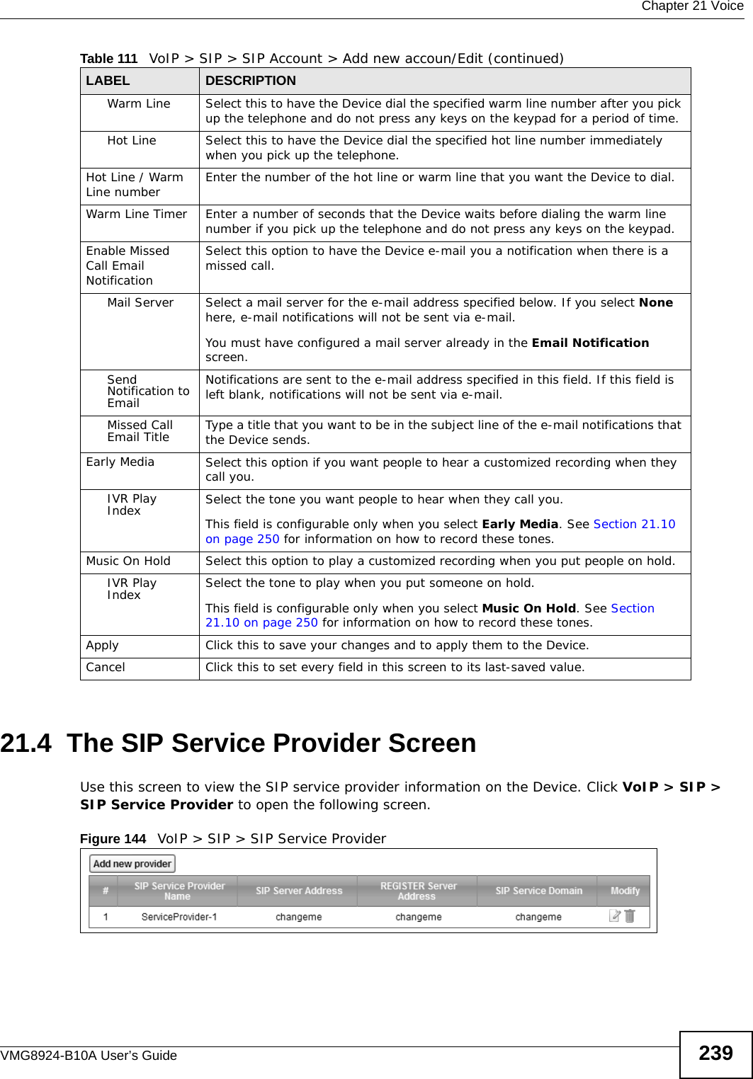  Chapter 21 VoiceVMG8924-B10A User’s Guide 23921.4  The SIP Service Provider Screen Use this screen to view the SIP service provider information on the Device. Click VoIP &gt; SIP &gt; SIP Service Provider to open the following screen. Figure 144   VoIP &gt; SIP &gt; SIP Service ProviderWarm Line Select this to have the Device dial the specified warm line number after you pick up the telephone and do not press any keys on the keypad for a period of time.Hot Line Select this to have the Device dial the specified hot line number immediately when you pick up the telephone.Hot Line / Warm Line number Enter the number of the hot line or warm line that you want the Device to dial.Warm Line Timer  Enter a number of seconds that the Device waits before dialing the warm line number if you pick up the telephone and do not press any keys on the keypad.Enable Missed Call Email NotificationSelect this option to have the Device e-mail you a notification when there is a missed call.Mail Server Select a mail server for the e-mail address specified below. If you select None here, e-mail notifications will not be sent via e-mail.You must have configured a mail server already in the Email Notification screen.Send Notification to EmailNotifications are sent to the e-mail address specified in this field. If this field is left blank, notifications will not be sent via e-mail.Missed Call Email Title Type a title that you want to be in the subject line of the e-mail notifications that the Device sends.Early Media Select this option if you want people to hear a customized recording when they call you.IVR Play Index Select the tone you want people to hear when they call you.This field is configurable only when you select Early Media. See Section 21.10 on page 250 for information on how to record these tones.Music On Hold Select this option to play a customized recording when you put people on hold.IVR Play Index Select the tone to play when you put someone on hold.This field is configurable only when you select Music On Hold. See Section 21.10 on page 250 for information on how to record these tones.Apply Click this to save your changes and to apply them to the Device.Cancel Click this to set every field in this screen to its last-saved value.Table 111   VoIP &gt; SIP &gt; SIP Account &gt; Add new accoun/Edit (continued)LABEL DESCRIPTION