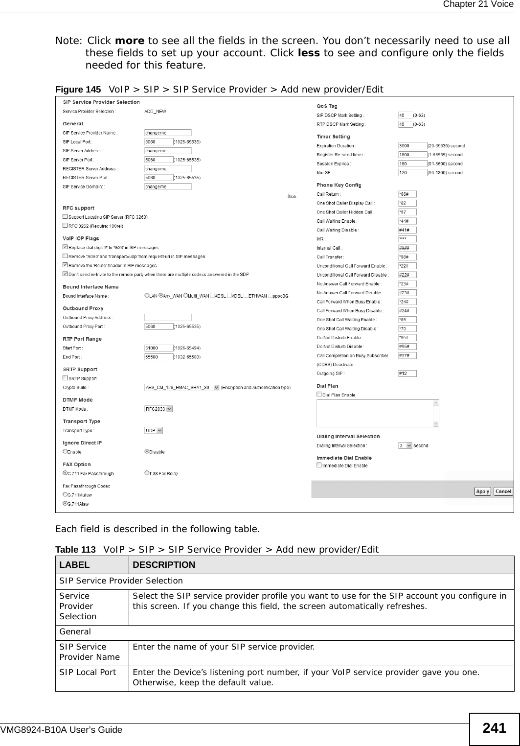  Chapter 21 VoiceVMG8924-B10A User’s Guide 241Note: Click more to see all the fields in the screen. You don’t necessarily need to use all these fields to set up your account. Click less to see and configure only the fields needed for this feature. Figure 145   VoIP &gt; SIP &gt; SIP Service Provider &gt; Add new provider/EditEach field is described in the following table.Table 113   VoIP &gt; SIP &gt; SIP Service Provider &gt; Add new provider/EditLABEL DESCRIPTIONSIP Service Provider SelectionService Provider SelectionSelect the SIP service provider profile you want to use for the SIP account you configure in this screen. If you change this field, the screen automatically refreshes. GeneralSIP Service Provider Name Enter the name of your SIP service provider. SIP Local Port Enter the Device’s listening port number, if your VoIP service provider gave you one. Otherwise, keep the default value.