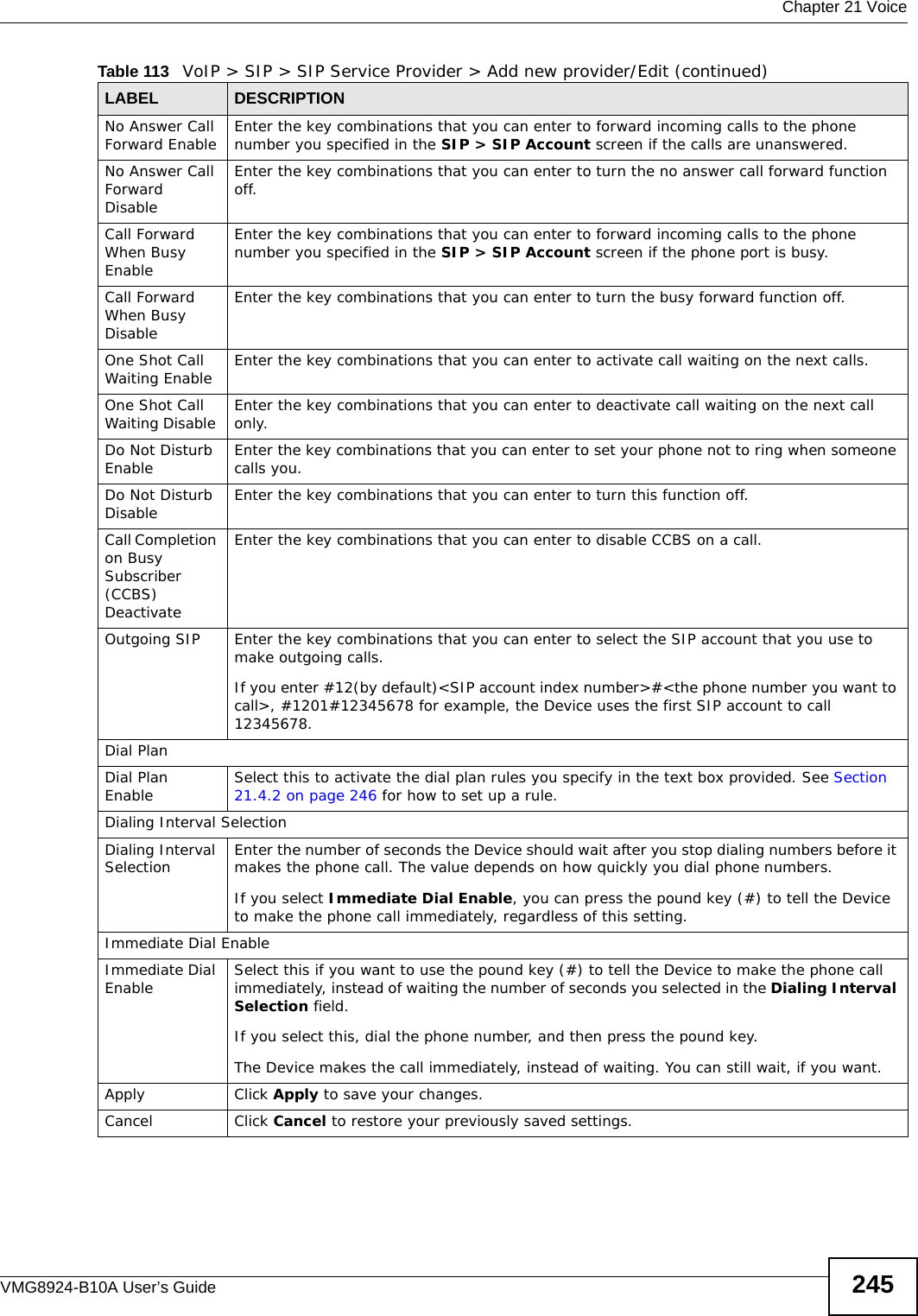  Chapter 21 VoiceVMG8924-B10A User’s Guide 245No Answer Call Forward Enable Enter the key combinations that you can enter to forward incoming calls to the phone number you specified in the SIP &gt; SIP Account screen if the calls are unanswered.No Answer Call Forward DisableEnter the key combinations that you can enter to turn the no answer call forward function off.Call Forward When Busy EnableEnter the key combinations that you can enter to forward incoming calls to the phone number you specified in the SIP &gt; SIP Account screen if the phone port is busy.Call Forward When Busy Disable Enter the key combinations that you can enter to turn the busy forward function off.One Shot Call Waiting Enable  Enter the key combinations that you can enter to activate call waiting on the next calls.One Shot Call Waiting Disable  Enter the key combinations that you can enter to deactivate call waiting on the next call only.Do Not Disturb Enable Enter the key combinations that you can enter to set your phone not to ring when someone calls you.Do Not Disturb Disable Enter the key combinations that you can enter to turn this function off.Call Completion on Busy Subscriber (CCBS) DeactivateEnter the key combinations that you can enter to disable CCBS on a call.Outgoing SIP Enter the key combinations that you can enter to select the SIP account that you use to make outgoing calls. If you enter #12(by default)&lt;SIP account index number&gt;#&lt;the phone number you want to call&gt;, #1201#12345678 for example, the Device uses the first SIP account to call 12345678.Dial PlanDial Plan Enable Select this to activate the dial plan rules you specify in the text box provided. See Section 21.4.2 on page 246 for how to set up a rule.Dialing Interval SelectionDialing Interval Selection Enter the number of seconds the Device should wait after you stop dialing numbers before it makes the phone call. The value depends on how quickly you dial phone numbers.If you select Immediate Dial Enable, you can press the pound key (#) to tell the Device to make the phone call immediately, regardless of this setting.Immediate Dial EnableImmediate Dial Enable Select this if you want to use the pound key (#) to tell the Device to make the phone call immediately, instead of waiting the number of seconds you selected in the Dialing Interval Selection field.If you select this, dial the phone number, and then press the pound key.The Device makes the call immediately, instead of waiting. You can still wait, if you want.Apply Click Apply to save your changes.Cancel Click Cancel to restore your previously saved settings.Table 113   VoIP &gt; SIP &gt; SIP Service Provider &gt; Add new provider/Edit (continued)LABEL DESCRIPTION