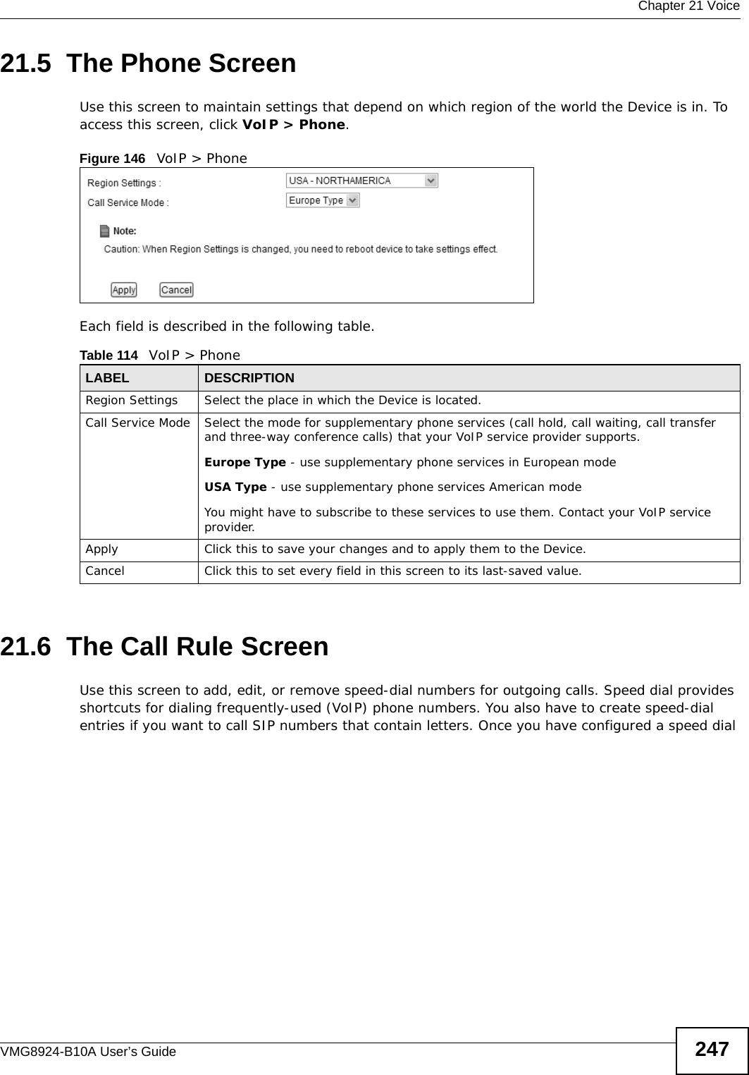  Chapter 21 VoiceVMG8924-B10A User’s Guide 24721.5  The Phone Screen Use this screen to maintain settings that depend on which region of the world the Device is in. To access this screen, click VoIP &gt; Phone.Figure 146   VoIP &gt; Phone Each field is described in the following table.21.6  The Call Rule ScreenUse this screen to add, edit, or remove speed-dial numbers for outgoing calls. Speed dial provides shortcuts for dialing frequently-used (VoIP) phone numbers. You also have to create speed-dial entries if you want to call SIP numbers that contain letters. Once you have configured a speed dial Table 114   VoIP &gt; PhoneLABEL DESCRIPTIONRegion Settings Select the place in which the Device is located.Call Service Mode Select the mode for supplementary phone services (call hold, call waiting, call transfer and three-way conference calls) that your VoIP service provider supports.Europe Type - use supplementary phone services in European modeUSA Type - use supplementary phone services American modeYou might have to subscribe to these services to use them. Contact your VoIP service provider.Apply Click this to save your changes and to apply them to the Device.Cancel Click this to set every field in this screen to its last-saved value.