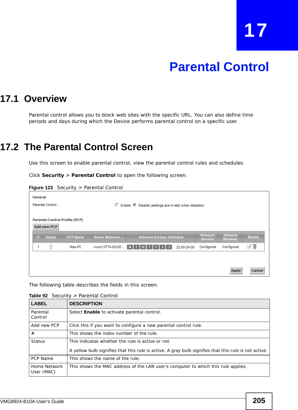 VMG8924-B10A User’s Guide 205CHAPTER   17Parental Control17.1  OverviewParental control allows you to block web sites with the specific URL. You can also define time periods and days during which the Device performs parental control on a specific user. 17.2  The Parental Control ScreenUse this screen to enable parental control, view the parental control rules and schedules.Click Security &gt; Parental Control to open the following screen. Figure 123   Security &gt; Parental Control The following table describes the fields in this screen. Table 92   Security &gt; Parental ControlLABEL DESCRIPTIONParental Control Select Enable to activate parental control.Add new PCP Click this if you want to configure a new parental control rule.#This shows the index number of the rule.Status This indicates whether the rule is active or not.A yellow bulb signifies that this rule is active. A gray bulb signifies that this rule is not active.PCP Name This shows the name of the rule.Home Network User (MAC) This shows the MAC address of the LAN user’s computer to which this rule applies.