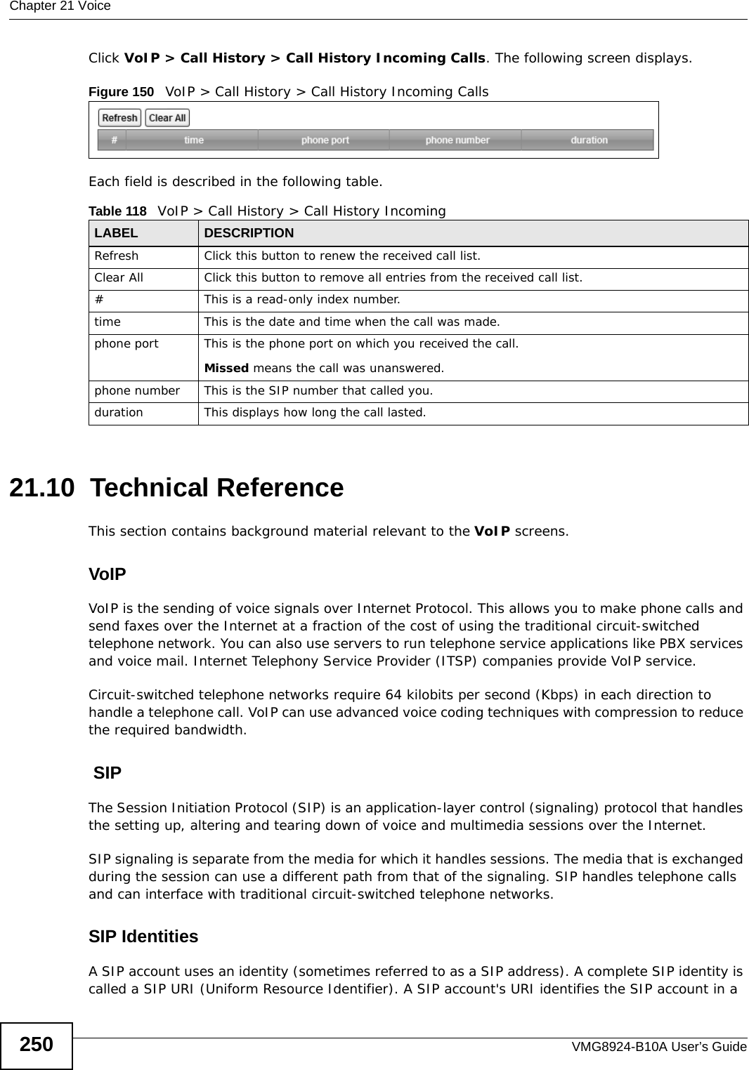 Chapter 21 VoiceVMG8924-B10A User’s Guide250Click VoIP &gt; Call History &gt; Call History Incoming Calls. The following screen displays.Figure 150   VoIP &gt; Call History &gt; Call History Incoming CallsEach field is described in the following table.21.10  Technical ReferenceThis section contains background material relevant to the VoIP screens.VoIP VoIP is the sending of voice signals over Internet Protocol. This allows you to make phone calls and send faxes over the Internet at a fraction of the cost of using the traditional circuit-switched telephone network. You can also use servers to run telephone service applications like PBX services and voice mail. Internet Telephony Service Provider (ITSP) companies provide VoIP service. Circuit-switched telephone networks require 64 kilobits per second (Kbps) in each direction to handle a telephone call. VoIP can use advanced voice coding techniques with compression to reduce the required bandwidth.  SIPThe Session Initiation Protocol (SIP) is an application-layer control (signaling) protocol that handles the setting up, altering and tearing down of voice and multimedia sessions over the Internet.SIP signaling is separate from the media for which it handles sessions. The media that is exchanged during the session can use a different path from that of the signaling. SIP handles telephone calls and can interface with traditional circuit-switched telephone networks.SIP IdentitiesA SIP account uses an identity (sometimes referred to as a SIP address). A complete SIP identity is called a SIP URI (Uniform Resource Identifier). A SIP account&apos;s URI identifies the SIP account in a Table 118   VoIP &gt; Call History &gt; Call History IncomingLABEL DESCRIPTIONRefresh Click this button to renew the received call list.Clear All Click this button to remove all entries from the received call list.#This is a read-only index number.time This is the date and time when the call was made.phone port This is the phone port on which you received the call.Missed means the call was unanswered.phone number This is the SIP number that called you.duration This displays how long the call lasted.