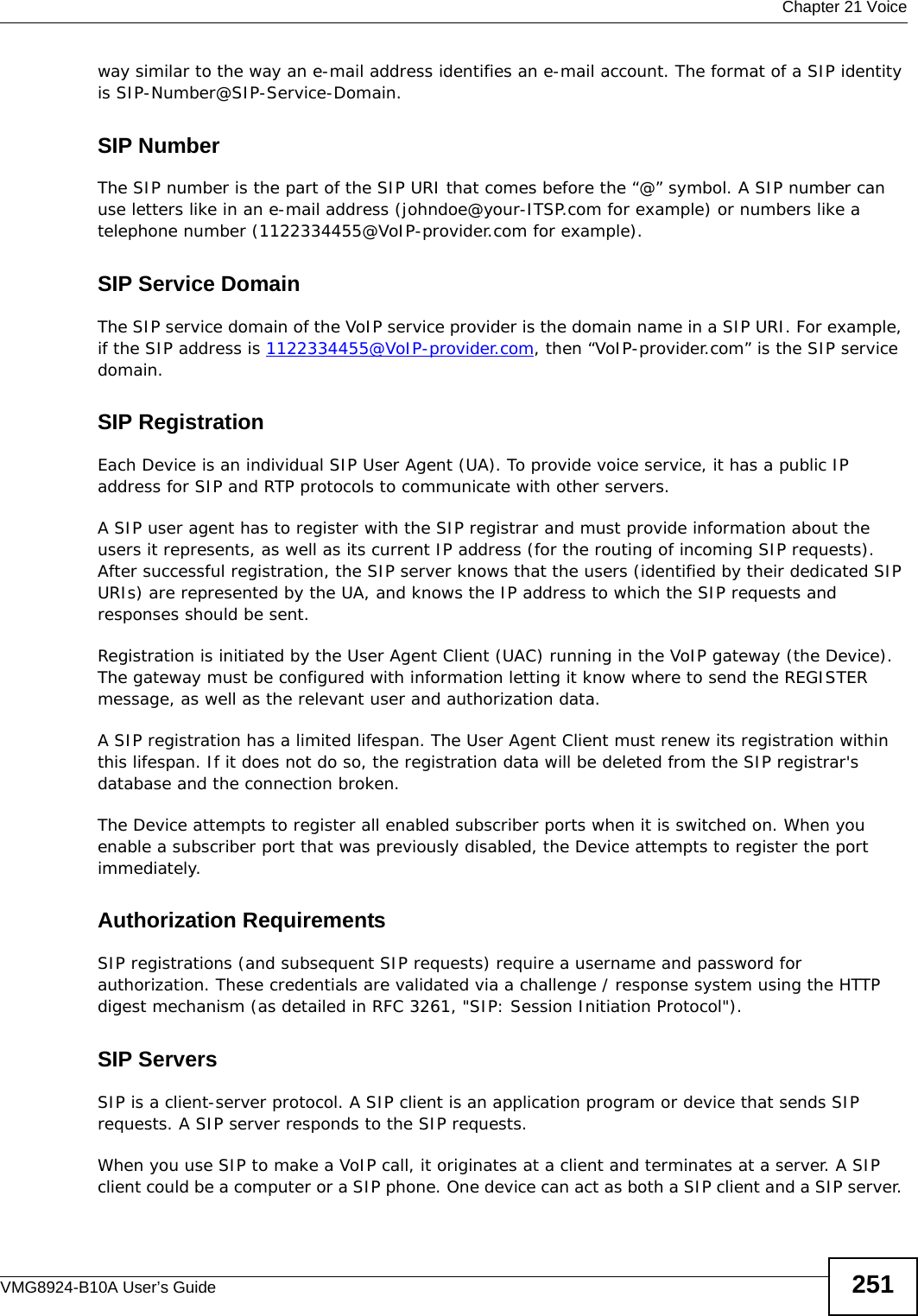  Chapter 21 VoiceVMG8924-B10A User’s Guide 251way similar to the way an e-mail address identifies an e-mail account. The format of a SIP identity is SIP-Number@SIP-Service-Domain.SIP NumberThe SIP number is the part of the SIP URI that comes before the “@” symbol. A SIP number can use letters like in an e-mail address (johndoe@your-ITSP.com for example) or numbers like a telephone number (1122334455@VoIP-provider.com for example).SIP Service DomainThe SIP service domain of the VoIP service provider is the domain name in a SIP URI. For example, if the SIP address is 1122334455@VoIP-provider.com, then “VoIP-provider.com” is the SIP service domain.SIP RegistrationEach Device is an individual SIP User Agent (UA). To provide voice service, it has a public IP address for SIP and RTP protocols to communicate with other servers. A SIP user agent has to register with the SIP registrar and must provide information about the users it represents, as well as its current IP address (for the routing of incoming SIP requests). After successful registration, the SIP server knows that the users (identified by their dedicated SIP URIs) are represented by the UA, and knows the IP address to which the SIP requests and responses should be sent.Registration is initiated by the User Agent Client (UAC) running in the VoIP gateway (the Device). The gateway must be configured with information letting it know where to send the REGISTER message, as well as the relevant user and authorization data. A SIP registration has a limited lifespan. The User Agent Client must renew its registration within this lifespan. If it does not do so, the registration data will be deleted from the SIP registrar&apos;s database and the connection broken.The Device attempts to register all enabled subscriber ports when it is switched on. When you enable a subscriber port that was previously disabled, the Device attempts to register the port immediately.Authorization Requirements SIP registrations (and subsequent SIP requests) require a username and password for authorization. These credentials are validated via a challenge / response system using the HTTP digest mechanism (as detailed in RFC 3261, &quot;SIP: Session Initiation Protocol&quot;).SIP ServersSIP is a client-server protocol. A SIP client is an application program or device that sends SIP requests. A SIP server responds to the SIP requests. When you use SIP to make a VoIP call, it originates at a client and terminates at a server. A SIP client could be a computer or a SIP phone. One device can act as both a SIP client and a SIP server. 