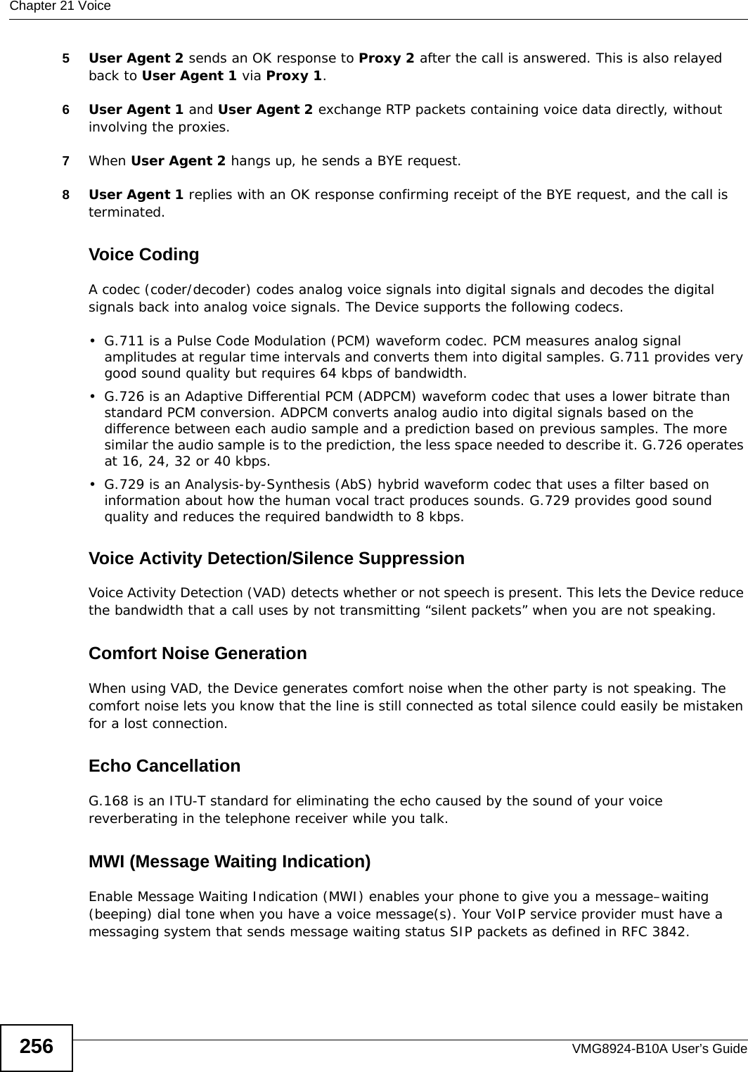 Chapter 21 VoiceVMG8924-B10A User’s Guide2565User Agent 2 sends an OK response to Proxy 2 after the call is answered. This is also relayed back to User Agent 1 via Proxy 1.6User Agent 1 and User Agent 2 exchange RTP packets containing voice data directly, without involving the proxies.7When User Agent 2 hangs up, he sends a BYE request. 8User Agent 1 replies with an OK response confirming receipt of the BYE request, and the call is terminated.Voice CodingA codec (coder/decoder) codes analog voice signals into digital signals and decodes the digital signals back into analog voice signals. The Device supports the following codecs.• G.711 is a Pulse Code Modulation (PCM) waveform codec. PCM measures analog signal amplitudes at regular time intervals and converts them into digital samples. G.711 provides very good sound quality but requires 64 kbps of bandwidth.• G.726 is an Adaptive Differential PCM (ADPCM) waveform codec that uses a lower bitrate than standard PCM conversion. ADPCM converts analog audio into digital signals based on the difference between each audio sample and a prediction based on previous samples. The more similar the audio sample is to the prediction, the less space needed to describe it. G.726 operates at 16, 24, 32 or 40 kbps. • G.729 is an Analysis-by-Synthesis (AbS) hybrid waveform codec that uses a filter based on information about how the human vocal tract produces sounds. G.729 provides good sound quality and reduces the required bandwidth to 8 kbps.Voice Activity Detection/Silence SuppressionVoice Activity Detection (VAD) detects whether or not speech is present. This lets the Device reduce the bandwidth that a call uses by not transmitting “silent packets” when you are not speaking.Comfort Noise GenerationWhen using VAD, the Device generates comfort noise when the other party is not speaking. The comfort noise lets you know that the line is still connected as total silence could easily be mistaken for a lost connection.Echo Cancellation G.168 is an ITU-T standard for eliminating the echo caused by the sound of your voice reverberating in the telephone receiver while you talk.MWI (Message Waiting Indication)Enable Message Waiting Indication (MWI) enables your phone to give you a message–waiting (beeping) dial tone when you have a voice message(s). Your VoIP service provider must have a messaging system that sends message waiting status SIP packets as defined in RFC 3842.