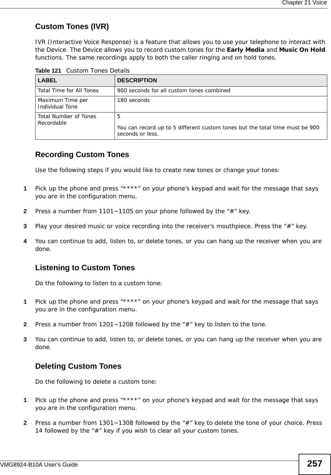  Chapter 21 VoiceVMG8924-B10A User’s Guide 257Custom Tones (IVR)IVR (Interactive Voice Response) is a feature that allows you to use your telephone to interact with the Device. The Device allows you to record custom tones for the Early Media and Music On Hold functions. The same recordings apply to both the caller ringing and on hold tones. Recording Custom TonesUse the following steps if you would like to create new tones or change your tones: 1Pick up the phone and press “****” on your phone’s keypad and wait for the message that says you are in the configuration menu. 2Press a number from 1101~1105 on your phone followed by the “#” key.3Play your desired music or voice recording into the receiver’s mouthpiece. Press the “#” key.4You can continue to add, listen to, or delete tones, or you can hang up the receiver when you are done.Listening to Custom TonesDo the following to listen to a custom tone:1Pick up the phone and press “****” on your phone’s keypad and wait for the message that says you are in the configuration menu.2Press a number from 1201~1208 followed by the “#” key to listen to the tone.3You can continue to add, listen to, or delete tones, or you can hang up the receiver when you are done.Deleting Custom TonesDo the following to delete a custom tone:1Pick up the phone and press “****” on your phone’s keypad and wait for the message that says you are in the configuration menu.2Press a number from 1301~1308 followed by the “#” key to delete the tone of your choice. Press 14 followed by the “#” key if you wish to clear all your custom tones.Table 121   Custom Tones DetailsLABEL DESCRIPTIONTotal Time for All Tones 900 seconds for all custom tones combinedMaximum Time per Individual Tone  180 secondsTotal Number of Tones Recordable 5You can record up to 5 different custom tones but the total time must be 900 seconds or less. 