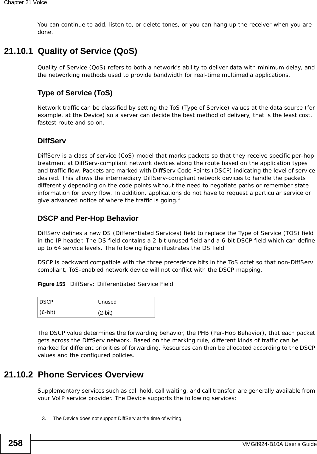 Chapter 21 VoiceVMG8924-B10A User’s Guide258You can continue to add, listen to, or delete tones, or you can hang up the receiver when you are done.21.10.1  Quality of Service (QoS)Quality of Service (QoS) refers to both a network&apos;s ability to deliver data with minimum delay, and the networking methods used to provide bandwidth for real-time multimedia applications. Type of Service (ToS)Network traffic can be classified by setting the ToS (Type of Service) values at the data source (for example, at the Device) so a server can decide the best method of delivery, that is the least cost, fastest route and so on. DiffServDiffServ is a class of service (CoS) model that marks packets so that they receive specific per-hop treatment at DiffServ-compliant network devices along the route based on the application types and traffic flow. Packets are marked with DiffServ Code Points (DSCP) indicating the level of service desired. This allows the intermediary DiffServ-compliant network devices to handle the packets differently depending on the code points without the need to negotiate paths or remember state information for every flow. In addition, applications do not have to request a particular service or give advanced notice of where the traffic is going.3DSCP and Per-Hop Behavior DiffServ defines a new DS (Differentiated Services) field to replace the Type of Service (TOS) field in the IP header. The DS field contains a 2-bit unused field and a 6-bit DSCP field which can define up to 64 service levels. The following figure illustrates the DS field. DSCP is backward compatible with the three precedence bits in the ToS octet so that non-DiffServ compliant, ToS-enabled network device will not conflict with the DSCP mapping.  Figure 155   DiffServ: Differentiated Service FieldThe DSCP value determines the forwarding behavior, the PHB (Per-Hop Behavior), that each packet gets across the DiffServ network. Based on the marking rule, different kinds of traffic can be marked for different priorities of forwarding. Resources can then be allocated according to the DSCP values and the configured policies.21.10.2  Phone Services OverviewSupplementary services such as call hold, call waiting, and call transfer. are generally available from your VoIP service provider. The Device supports the following services:3. The Device does not support DiffServ at the time of writing.DSCP(6-bit)Unused(2-bit)