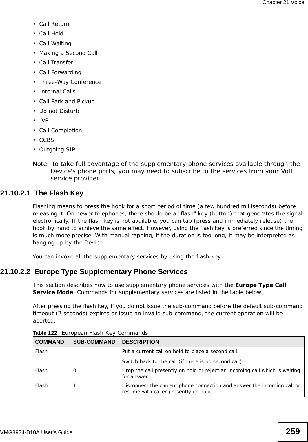  Chapter 21 VoiceVMG8924-B10A User’s Guide 259•Call Return•Call Hold• Call Waiting• Making a Second Call• Call Transfer• Call Forwarding • Three-Way Conference• Internal Calls• Call Park and Pickup• Do not Disturb•IVR•Call Completion•CCBS• Outgoing SIPNote: To take full advantage of the supplementary phone services available through the Device&apos;s phone ports, you may need to subscribe to the services from your VoIP service provider.21.10.2.1  The Flash KeyFlashing means to press the hook for a short period of time (a few hundred milliseconds) before releasing it. On newer telephones, there should be a &quot;flash&quot; key (button) that generates the signal electronically. If the flash key is not available, you can tap (press and immediately release) the hook by hand to achieve the same effect. However, using the flash key is preferred since the timing is much more precise. With manual tapping, if the duration is too long, it may be interpreted as hanging up by the Device.You can invoke all the supplementary services by using the flash key. 21.10.2.2  Europe Type Supplementary Phone ServicesThis section describes how to use supplementary phone services with the Europe Type Call Service Mode. Commands for supplementary services are listed in the table below.After pressing the flash key, if you do not issue the sub-command before the default sub-command timeout (2 seconds) expires or issue an invalid sub-command, the current operation will be aborted.Table 122   European Flash Key CommandsCOMMAND SUB-COMMAND DESCRIPTIONFlash  Put a current call on hold to place a second call.Switch back to the call (if there is no second call).Flash 0 Drop the call presently on hold or reject an incoming call which is waiting for answer.Flash 1 Disconnect the current phone connection and answer the incoming call or resume with caller presently on hold.