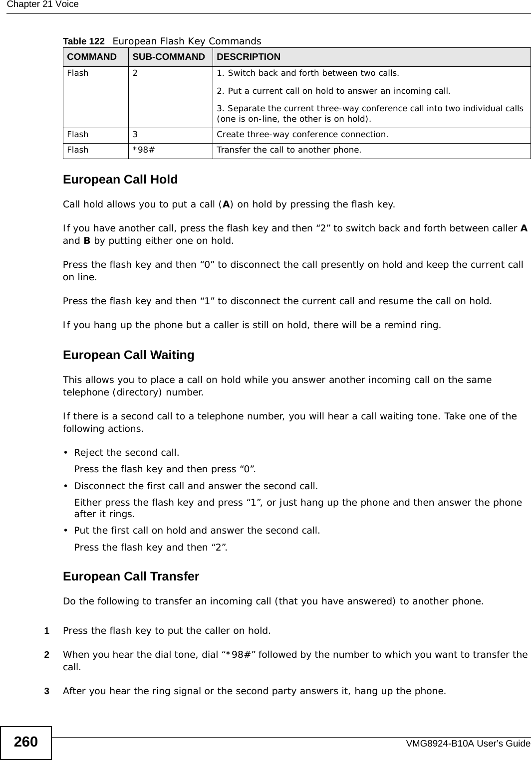 Chapter 21 VoiceVMG8924-B10A User’s Guide260European Call HoldCall hold allows you to put a call (A) on hold by pressing the flash key. If you have another call, press the flash key and then “2” to switch back and forth between caller A and B by putting either one on hold.Press the flash key and then “0” to disconnect the call presently on hold and keep the current call on line.Press the flash key and then “1” to disconnect the current call and resume the call on hold.If you hang up the phone but a caller is still on hold, there will be a remind ring.European Call Waiting This allows you to place a call on hold while you answer another incoming call on the same telephone (directory) number. If there is a second call to a telephone number, you will hear a call waiting tone. Take one of the following actions.• Reject the second call.Press the flash key and then press “0”.• Disconnect the first call and answer the second call.Either press the flash key and press “1”, or just hang up the phone and then answer the phone after it rings.• Put the first call on hold and answer the second call.Press the flash key and then “2”.European Call TransferDo the following to transfer an incoming call (that you have answered) to another phone.1Press the flash key to put the caller on hold.2When you hear the dial tone, dial “*98#” followed by the number to which you want to transfer the call.3After you hear the ring signal or the second party answers it, hang up the phone.Flash 2 1. Switch back and forth between two calls.2. Put a current call on hold to answer an incoming call.3. Separate the current three-way conference call into two individual calls (one is on-line, the other is on hold).Flash 3 Create three-way conference connection.Flash  *98# Transfer the call to another phone.Table 122   European Flash Key CommandsCOMMAND SUB-COMMAND DESCRIPTION