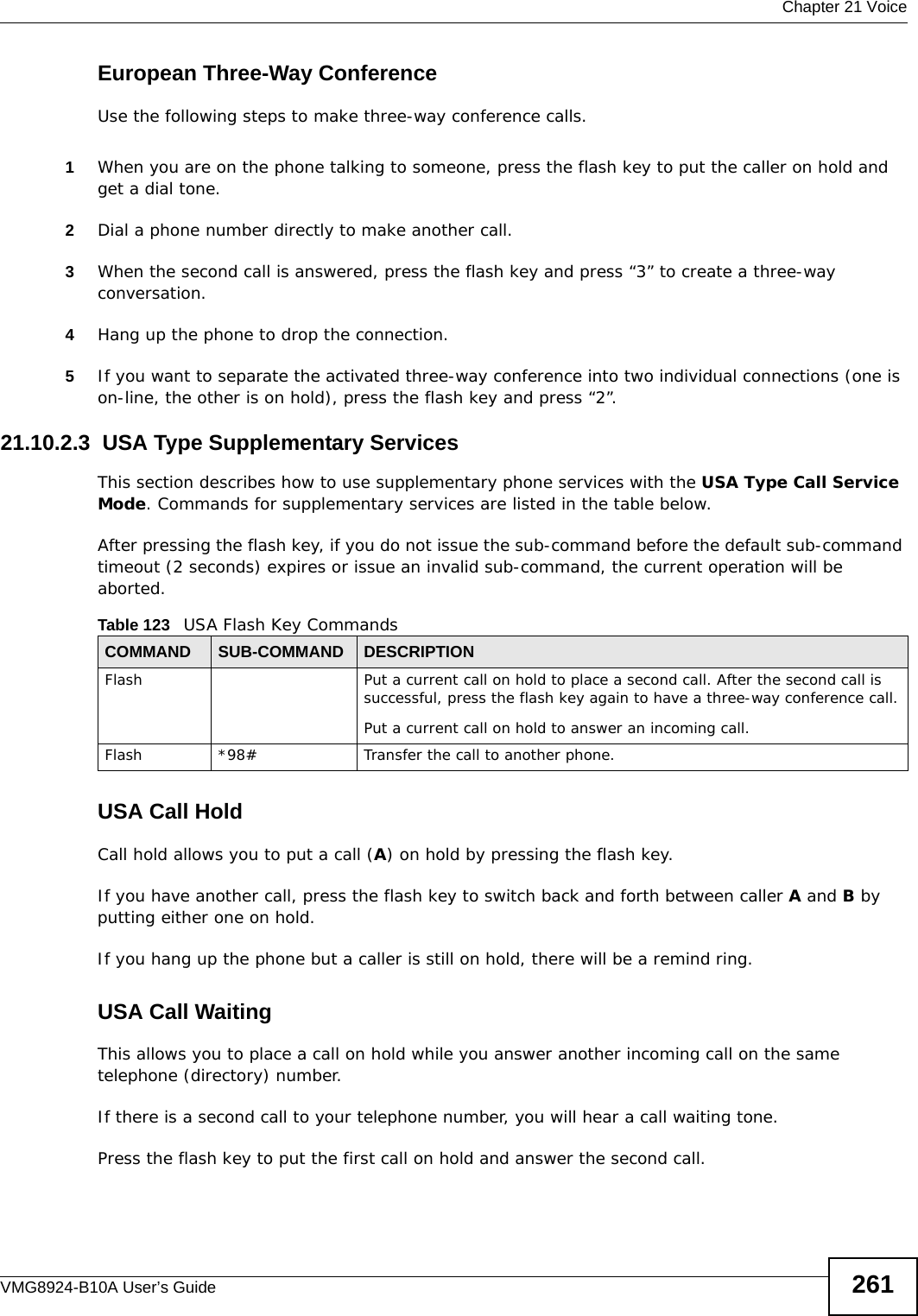  Chapter 21 VoiceVMG8924-B10A User’s Guide 261European Three-Way ConferenceUse the following steps to make three-way conference calls.1When you are on the phone talking to someone, press the flash key to put the caller on hold and get a dial tone. 2Dial a phone number directly to make another call.3When the second call is answered, press the flash key and press “3” to create a three-way conversation.4Hang up the phone to drop the connection.5If you want to separate the activated three-way conference into two individual connections (one is on-line, the other is on hold), press the flash key and press “2”.21.10.2.3  USA Type Supplementary ServicesThis section describes how to use supplementary phone services with the USA Type Call Service Mode. Commands for supplementary services are listed in the table below.After pressing the flash key, if you do not issue the sub-command before the default sub-command timeout (2 seconds) expires or issue an invalid sub-command, the current operation will be aborted.USA Call HoldCall hold allows you to put a call (A) on hold by pressing the flash key. If you have another call, press the flash key to switch back and forth between caller A and B by putting either one on hold.If you hang up the phone but a caller is still on hold, there will be a remind ring.USA Call Waiting This allows you to place a call on hold while you answer another incoming call on the same telephone (directory) number. If there is a second call to your telephone number, you will hear a call waiting tone. Press the flash key to put the first call on hold and answer the second call.Table 123   USA Flash Key CommandsCOMMAND SUB-COMMAND DESCRIPTIONFlash  Put a current call on hold to place a second call. After the second call is successful, press the flash key again to have a three-way conference call.Put a current call on hold to answer an incoming call.Flash  *98# Transfer the call to another phone.