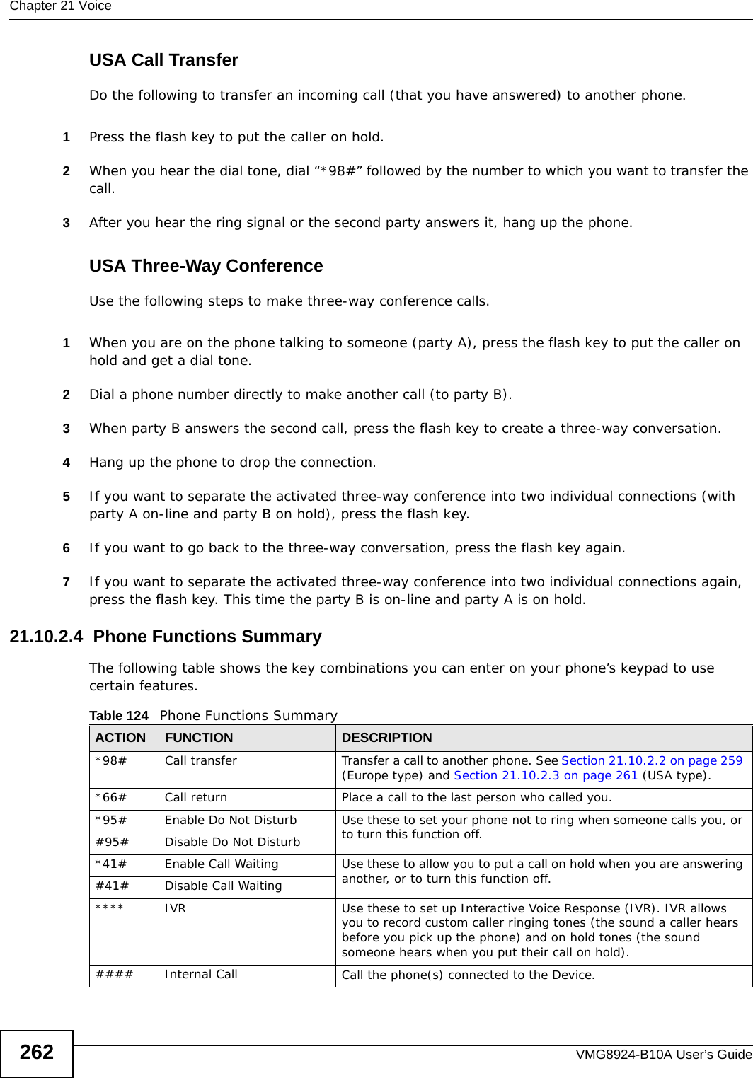 Chapter 21 VoiceVMG8924-B10A User’s Guide262USA Call TransferDo the following to transfer an incoming call (that you have answered) to another phone.1Press the flash key to put the caller on hold.2When you hear the dial tone, dial “*98#” followed by the number to which you want to transfer the call.3After you hear the ring signal or the second party answers it, hang up the phone.USA Three-Way ConferenceUse the following steps to make three-way conference calls.1When you are on the phone talking to someone (party A), press the flash key to put the caller on hold and get a dial tone. 2Dial a phone number directly to make another call (to party B).3When party B answers the second call, press the flash key to create a three-way conversation.4Hang up the phone to drop the connection.5If you want to separate the activated three-way conference into two individual connections (with party A on-line and party B on hold), press the flash key.  6If you want to go back to the three-way conversation, press the flash key again.7If you want to separate the activated three-way conference into two individual connections again, press the flash key. This time the party B is on-line and party A is on hold.  21.10.2.4  Phone Functions SummaryThe following table shows the key combinations you can enter on your phone’s keypad to use certain features. Table 124   Phone Functions SummaryACTION FUNCTION DESCRIPTION*98#  Call transfer Transfer a call to another phone. See Section 21.10.2.2 on page 259 (Europe type) and Section 21.10.2.3 on page 261 (USA type).*66# Call return Place a call to the last person who called you. *95# Enable Do Not Disturb Use these to set your phone not to ring when someone calls you, or to turn this function off. #95# Disable Do Not Disturb*41# Enable Call Waiting  Use these to allow you to put a call on hold when you are answering another, or to turn this function off. #41# Disable Call Waiting**** IVR Use these to set up Interactive Voice Response (IVR). IVR allows you to record custom caller ringing tones (the sound a caller hears before you pick up the phone) and on hold tones (the sound someone hears when you put their call on hold).#### Internal Call Call the phone(s) connected to the Device.