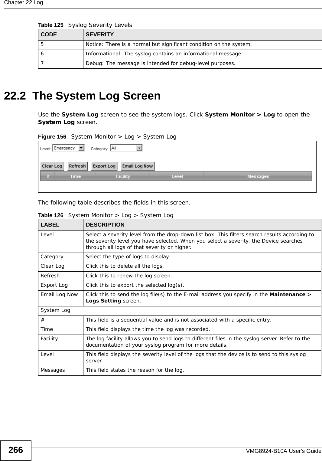 Chapter 22 LogVMG8924-B10A User’s Guide26622.2  The System Log Screen Use the System Log screen to see the system logs. Click System Monitor &gt; Log to open the System Log screen. Figure 156   System Monitor &gt; Log &gt; System LogThe following table describes the fields in this screen.   5 Notice: There is a normal but significant condition on the system.6 Informational: The syslog contains an informational message.7 Debug: The message is intended for debug-level purposes.Table 125   Syslog Severity LevelsCODE SEVERITYTable 126   System Monitor &gt; Log &gt; System LogLABEL DESCRIPTIONLevel Select a severity level from the drop-down list box. This filters search results according to the severity level you have selected. When you select a severity, the Device searches through all logs of that severity or higher. Category Select the type of logs to display.Clear Log  Click this to delete all the logs. Refresh Click this to renew the log screen. Export Log Click this to export the selected log(s).Email Log Now Click this to send the log file(s) to the E-mail address you specify in the Maintenance &gt; Logs Setting screen.System Log#This field is a sequential value and is not associated with a specific entry.Time  This field displays the time the log was recorded. Facility  The log facility allows you to send logs to different files in the syslog server. Refer to the documentation of your syslog program for more details.Level This field displays the severity level of the logs that the device is to send to this syslog server.Messages This field states the reason for the log.