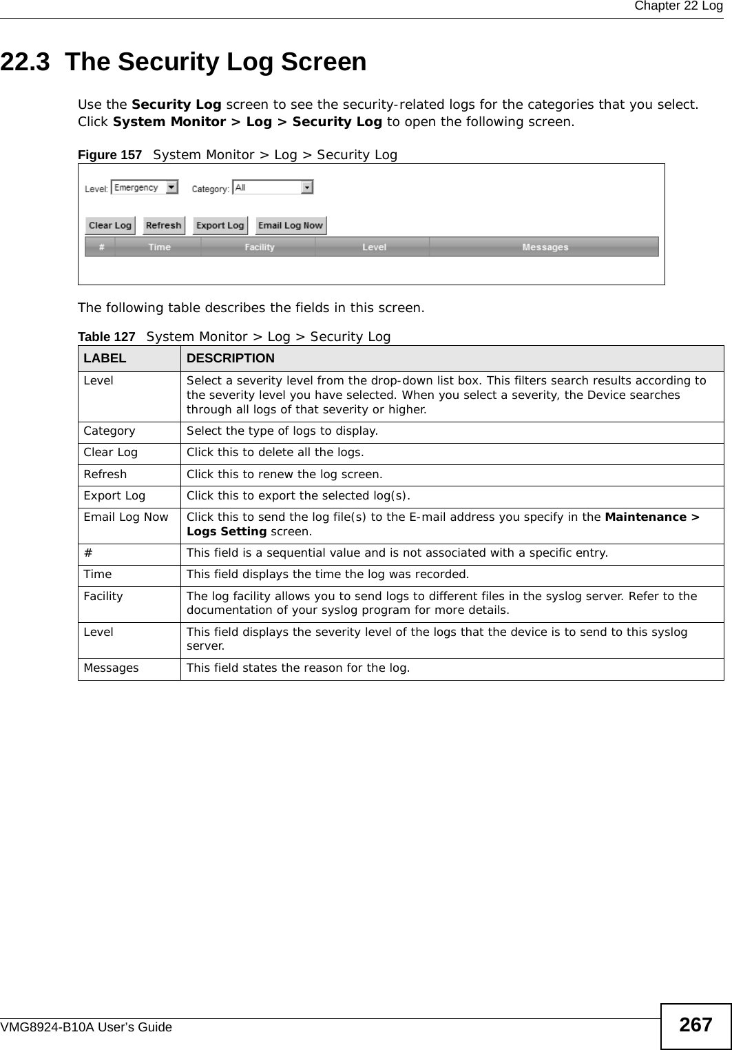  Chapter 22 LogVMG8924-B10A User’s Guide 26722.3  The Security Log ScreenUse the Security Log screen to see the security-related logs for the categories that you select. Click System Monitor &gt; Log &gt; Security Log to open the following screen. Figure 157   System Monitor &gt; Log &gt; Security LogThe following table describes the fields in this screen.   Table 127   System Monitor &gt; Log &gt; Security LogLABEL DESCRIPTIONLevel Select a severity level from the drop-down list box. This filters search results according to the severity level you have selected. When you select a severity, the Device searches through all logs of that severity or higher. Category Select the type of logs to display.Clear Log  Click this to delete all the logs. Refresh Click this to renew the log screen. Export Log Click this to export the selected log(s).Email Log Now Click this to send the log file(s) to the E-mail address you specify in the Maintenance &gt; Logs Setting screen.#This field is a sequential value and is not associated with a specific entry.Time  This field displays the time the log was recorded. Facility  The log facility allows you to send logs to different files in the syslog server. Refer to the documentation of your syslog program for more details.Level This field displays the severity level of the logs that the device is to send to this syslog server.Messages This field states the reason for the log.