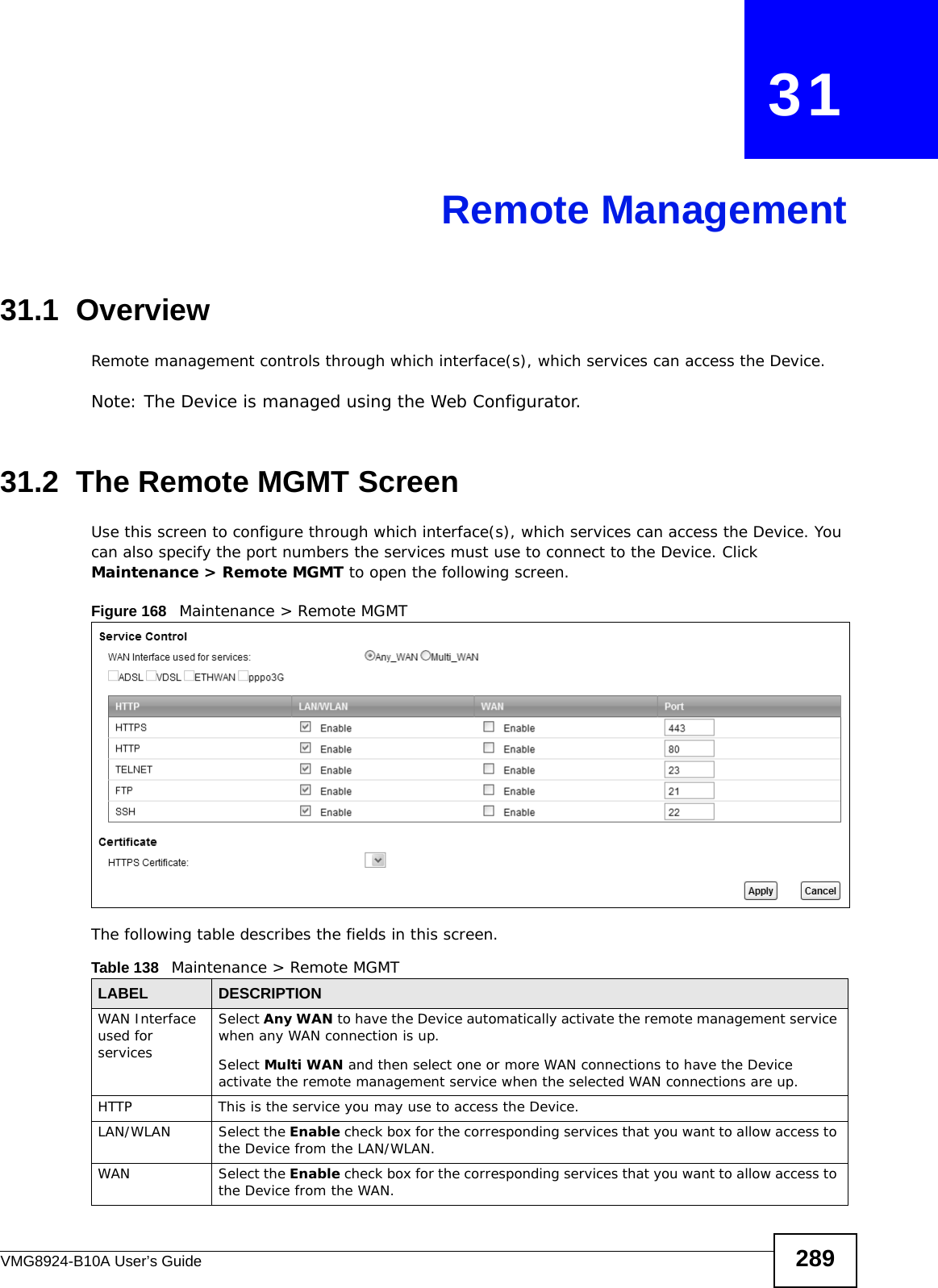 VMG8924-B10A User’s Guide 289CHAPTER   31Remote Management31.1  OverviewRemote management controls through which interface(s), which services can access the Device. Note: The Device is managed using the Web Configurator.31.2  The Remote MGMT ScreenUse this screen to configure through which interface(s), which services can access the Device. You can also specify the port numbers the services must use to connect to the Device. Click Maintenance &gt; Remote MGMT to open the following screen. Figure 168   Maintenance &gt; Remote MGMT The following table describes the fields in this screen. Table 138   Maintenance &gt; Remote MGMT LABEL DESCRIPTIONWAN Interface used for servicesSelect Any WAN to have the Device automatically activate the remote management service when any WAN connection is up.Select Multi WAN and then select one or more WAN connections to have the Device activate the remote management service when the selected WAN connections are up.HTTP This is the service you may use to access the Device.LAN/WLAN Select the Enable check box for the corresponding services that you want to allow access to the Device from the LAN/WLAN.WAN Select the Enable check box for the corresponding services that you want to allow access to the Device from the WAN.