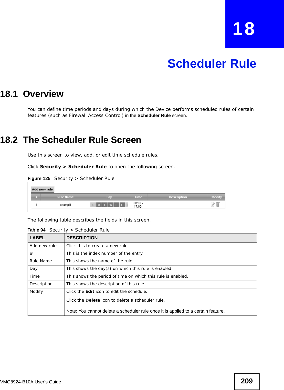 VMG8924-B10A User’s Guide 209CHAPTER   18Scheduler Rule18.1  OverviewYou can define time periods and days during which the Device performs scheduled rules of certain features (such as Firewall Access Control) in the Scheduler Rule screen. 18.2  The Scheduler Rule ScreenUse this screen to view, add, or edit time schedule rules.Click Security &gt; Scheduler Rule to open the following screen. Figure 125   Security &gt; Scheduler Rule The following table describes the fields in this screen. Table 94   Security &gt; Scheduler RuleLABEL DESCRIPTIONAdd new rule Click this to create a new rule.#This is the index number of the entry.Rule Name This shows the name of the rule.Day This shows the day(s) on which this rule is enabled.Time This shows the period of time on which this rule is enabled.Description This shows the description of this rule.Modify Click the Edit icon to edit the schedule.Click the Delete icon to delete a scheduler rule.Note: You cannot delete a scheduler rule once it is applied to a certain feature.