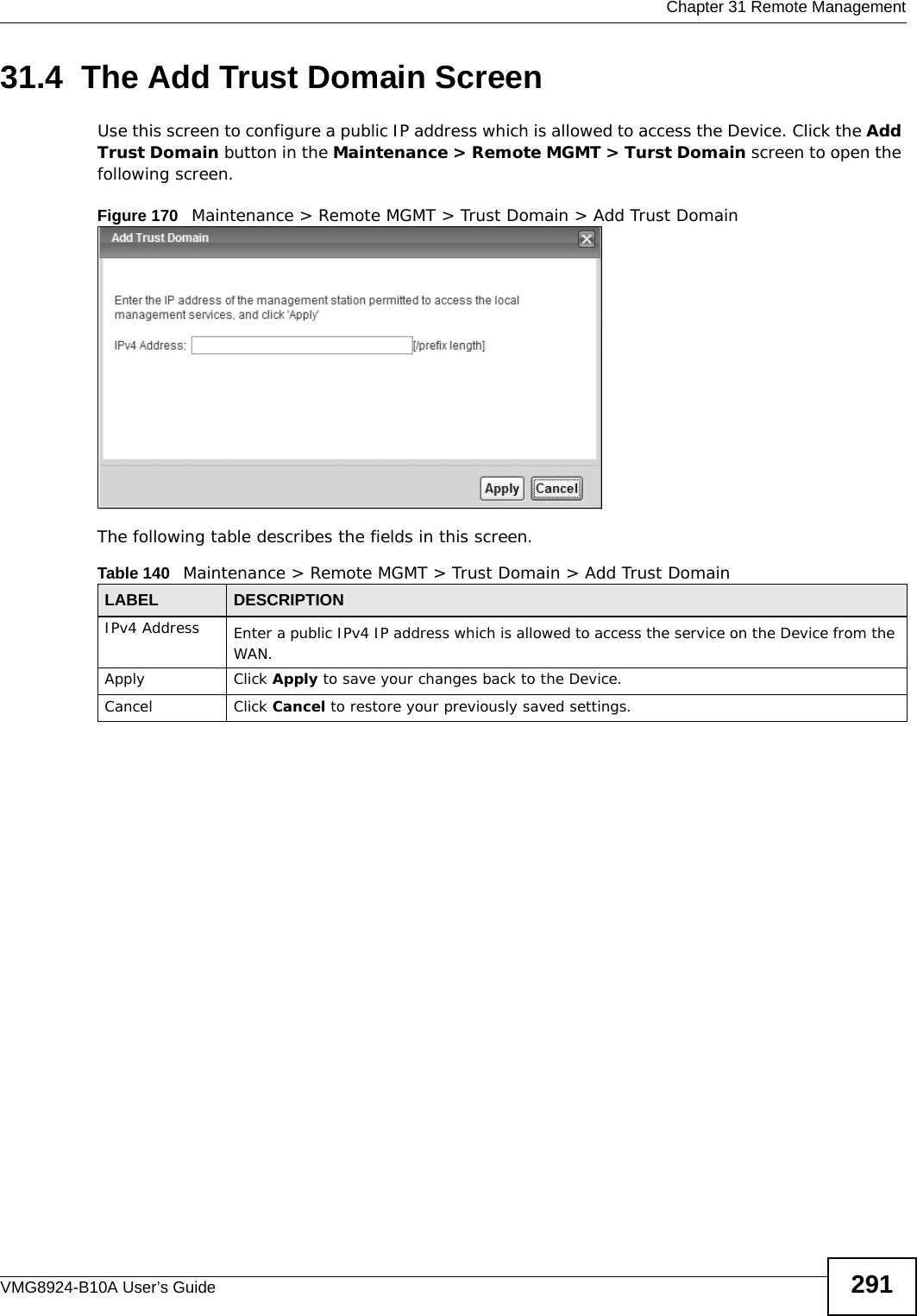  Chapter 31 Remote ManagementVMG8924-B10A User’s Guide 29131.4  The Add Trust Domain ScreenUse this screen to configure a public IP address which is allowed to access the Device. Click the Add Trust Domain button in the Maintenance &gt; Remote MGMT &gt; Turst Domain screen to open the following screen. Figure 170   Maintenance &gt; Remote MGMT &gt; Trust Domain &gt; Add Trust Domain The following table describes the fields in this screen. Table 140   Maintenance &gt; Remote MGMT &gt; Trust Domain &gt; Add Trust Domain LABEL DESCRIPTIONIPv4 Address Enter a public IPv4 IP address which is allowed to access the service on the Device from the WAN.Apply Click Apply to save your changes back to the Device.Cancel Click Cancel to restore your previously saved settings.