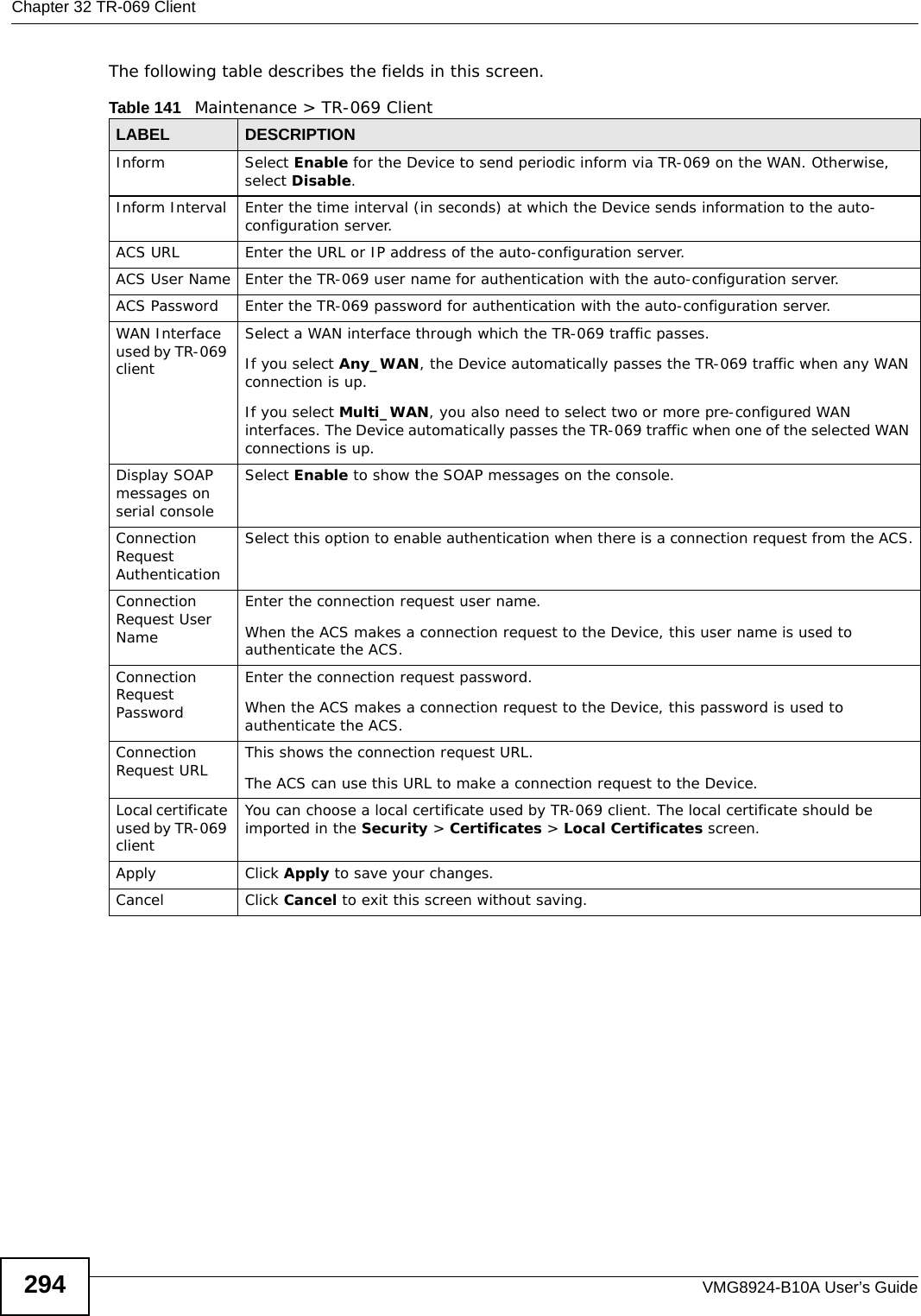 Chapter 32 TR-069 ClientVMG8924-B10A User’s Guide294The following table describes the fields in this screen. Table 141   Maintenance &gt; TR-069 ClientLABEL DESCRIPTIONInform Select Enable for the Device to send periodic inform via TR-069 on the WAN. Otherwise, select Disable.Inform Interval Enter the time interval (in seconds) at which the Device sends information to the auto-configuration server.ACS URL Enter the URL or IP address of the auto-configuration server.ACS User Name Enter the TR-069 user name for authentication with the auto-configuration server.ACS Password Enter the TR-069 password for authentication with the auto-configuration server.WAN Interface used by TR-069 clientSelect a WAN interface through which the TR-069 traffic passes.If you select Any_WAN, the Device automatically passes the TR-069 traffic when any WAN connection is up.If you select Multi_WAN, you also need to select two or more pre-configured WAN interfaces. The Device automatically passes the TR-069 traffic when one of the selected WAN connections is up.Display SOAP messages on serial consoleSelect Enable to show the SOAP messages on the console.Connection Request AuthenticationSelect this option to enable authentication when there is a connection request from the ACS.Connection Request User NameEnter the connection request user name.When the ACS makes a connection request to the Device, this user name is used to authenticate the ACS.Connection Request PasswordEnter the connection request password.When the ACS makes a connection request to the Device, this password is used to authenticate the ACS.Connection Request URL This shows the connection request URL.The ACS can use this URL to make a connection request to the Device.Local certificate used by TR-069 clientYou can choose a local certificate used by TR-069 client. The local certificate should be imported in the Security &gt; Certificates &gt; Local Certificates screen. Apply Click Apply to save your changes.Cancel Click Cancel to exit this screen without saving.