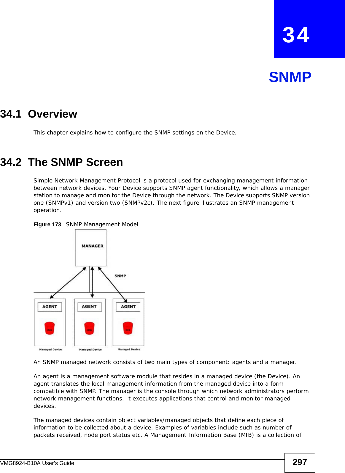 VMG8924-B10A User’s Guide 297CHAPTER   34SNMP34.1  OverviewThis chapter explains how to configure the SNMP settings on the Device.34.2  The SNMP ScreenSimple Network Management Protocol is a protocol used for exchanging management information between network devices. Your Device supports SNMP agent functionality, which allows a manager station to manage and monitor the Device through the network. The Device supports SNMP version one (SNMPv1) and version two (SNMPv2c). The next figure illustrates an SNMP management operation.Figure 173   SNMP Management ModelAn SNMP managed network consists of two main types of component: agents and a manager. An agent is a management software module that resides in a managed device (the Device). An agent translates the local management information from the managed device into a form compatible with SNMP. The manager is the console through which network administrators perform network management functions. It executes applications that control and monitor managed devices. The managed devices contain object variables/managed objects that define each piece of information to be collected about a device. Examples of variables include such as number of packets received, node port status etc. A Management Information Base (MIB) is a collection of 