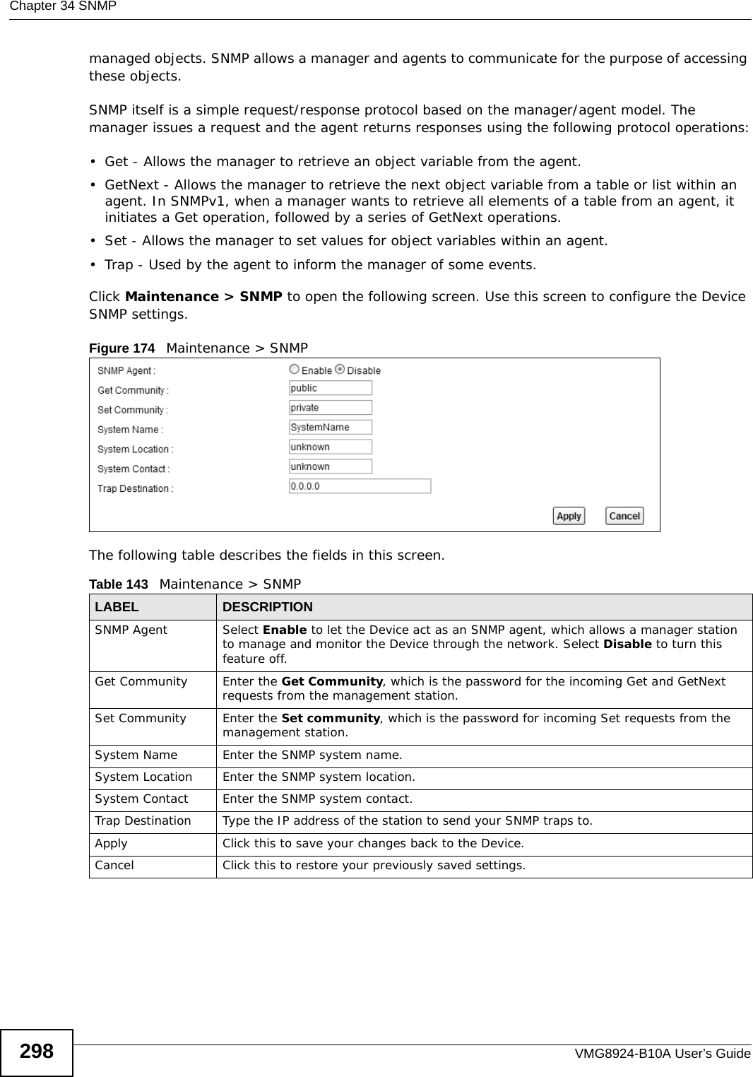 Chapter 34 SNMPVMG8924-B10A User’s Guide298managed objects. SNMP allows a manager and agents to communicate for the purpose of accessing these objects.SNMP itself is a simple request/response protocol based on the manager/agent model. The manager issues a request and the agent returns responses using the following protocol operations:• Get - Allows the manager to retrieve an object variable from the agent. • GetNext - Allows the manager to retrieve the next object variable from a table or list within an agent. In SNMPv1, when a manager wants to retrieve all elements of a table from an agent, it initiates a Get operation, followed by a series of GetNext operations. • Set - Allows the manager to set values for object variables within an agent. • Trap - Used by the agent to inform the manager of some events.Click Maintenance &gt; SNMP to open the following screen. Use this screen to configure the Device SNMP settings. Figure 174   Maintenance &gt; SNMP The following table describes the fields in this screen. Table 143   Maintenance &gt; SNMPLABEL DESCRIPTIONSNMP Agent Select Enable to let the Device act as an SNMP agent, which allows a manager station to manage and monitor the Device through the network. Select Disable to turn this feature off.Get Community Enter the Get Community, which is the password for the incoming Get and GetNext requests from the management station.Set Community Enter the Set community, which is the password for incoming Set requests from the management station.System Name Enter the SNMP system name.System Location Enter the SNMP system location.System Contact Enter the SNMP system contact.Trap Destination Type the IP address of the station to send your SNMP traps to.Apply Click this to save your changes back to the Device. Cancel Click this to restore your previously saved settings.