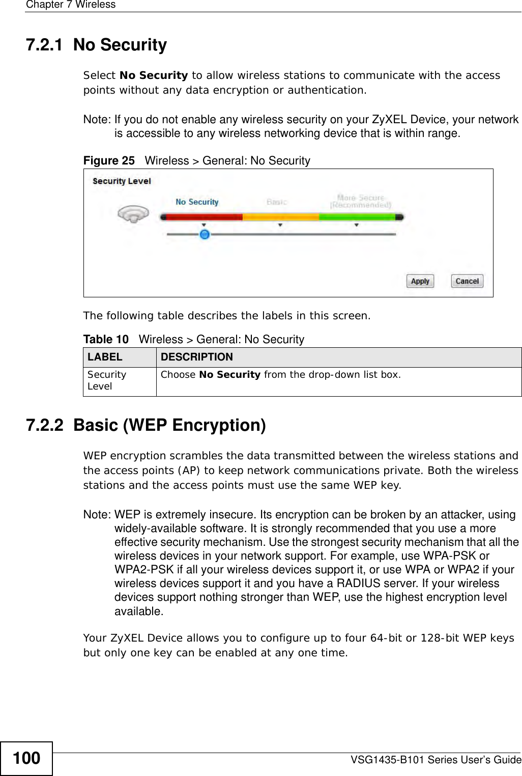 Chapter 7 WirelessVSG1435-B101 Series User’s Guide1007.2.1  No SecuritySelect No Security to allow wireless stations to communicate with the access points without any data encryption or authentication.Note: If you do not enable any wireless security on your ZyXEL Device, your network is accessible to any wireless networking device that is within range.Figure 25   Wireless &gt; General: No SecurityThe following table describes the labels in this screen.7.2.2  Basic (WEP Encryption)WEP encryption scrambles the data transmitted between the wireless stations and the access points (AP) to keep network communications private. Both the wireless stations and the access points must use the same WEP key.Note: WEP is extremely insecure. Its encryption can be broken by an attacker, using widely-available software. It is strongly recommended that you use a more effective security mechanism. Use the strongest security mechanism that all the wireless devices in your network support. For example, use WPA-PSK or WPA2-PSK if all your wireless devices support it, or use WPA or WPA2 if your wireless devices support it and you have a RADIUS server. If your wireless devices support nothing stronger than WEP, use the highest encryption level available.Your ZyXEL Device allows you to configure up to four 64-bit or 128-bit WEP keys but only one key can be enabled at any one time.Table 10   Wireless &gt; General: No SecurityLABEL DESCRIPTIONSecurity Level Choose No Security from the drop-down list box.