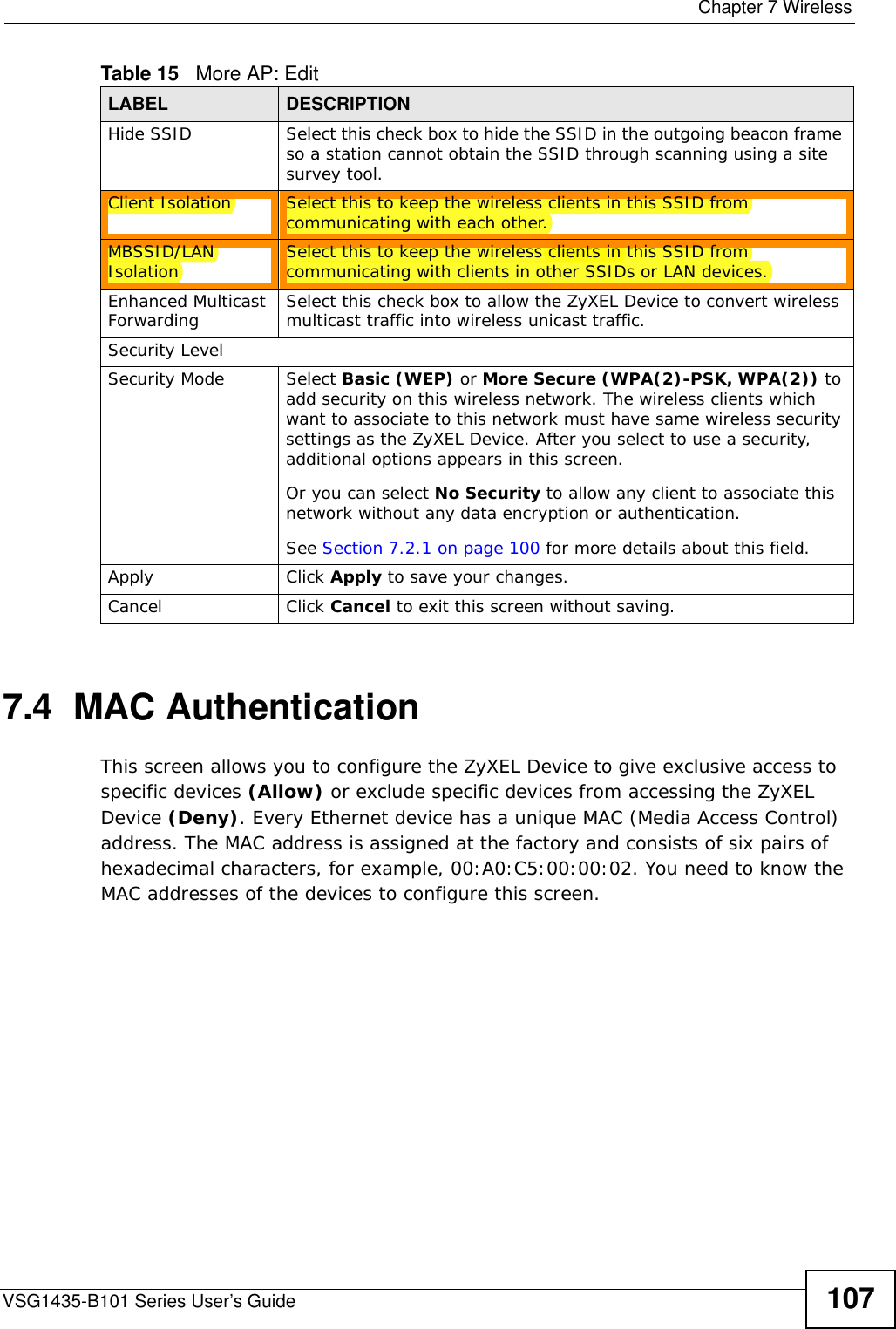  Chapter 7 WirelessVSG1435-B101 Series User’s Guide 1077.4  MAC Authentication    This screen allows you to configure the ZyXEL Device to give exclusive access to specific devices (Allow) or exclude specific devices from accessing the ZyXEL Device (Deny). Every Ethernet device has a unique MAC (Media Access Control) address. The MAC address is assigned at the factory and consists of six pairs of hexadecimal characters, for example, 00:A0:C5:00:00:02. You need to know the MAC addresses of the devices to configure this screen.Hide SSID Select this check box to hide the SSID in the outgoing beacon frame so a station cannot obtain the SSID through scanning using a site survey tool.Client Isolation  Select this to keep the wireless clients in this SSID from communicating with each other.MBSSID/LAN Isolation  Select this to keep the wireless clients in this SSID from communicating with clients in other SSIDs or LAN devices.Enhanced Multicast Forwarding  Select this check box to allow the ZyXEL Device to convert wireless multicast traffic into wireless unicast traffic.Security LevelSecurity Mode Select Basic (WEP) or More Secure (WPA(2)-PSK, WPA(2)) to add security on this wireless network. The wireless clients which want to associate to this network must have same wireless security settings as the ZyXEL Device. After you select to use a security, additional options appears in this screen.  Or you can select No Security to allow any client to associate this network without any data encryption or authentication.See Section 7.2.1 on page 100 for more details about this field.Apply Click Apply to save your changes.Cancel Click Cancel to exit this screen without saving.Table 15   More AP: EditLABEL DESCRIPTION