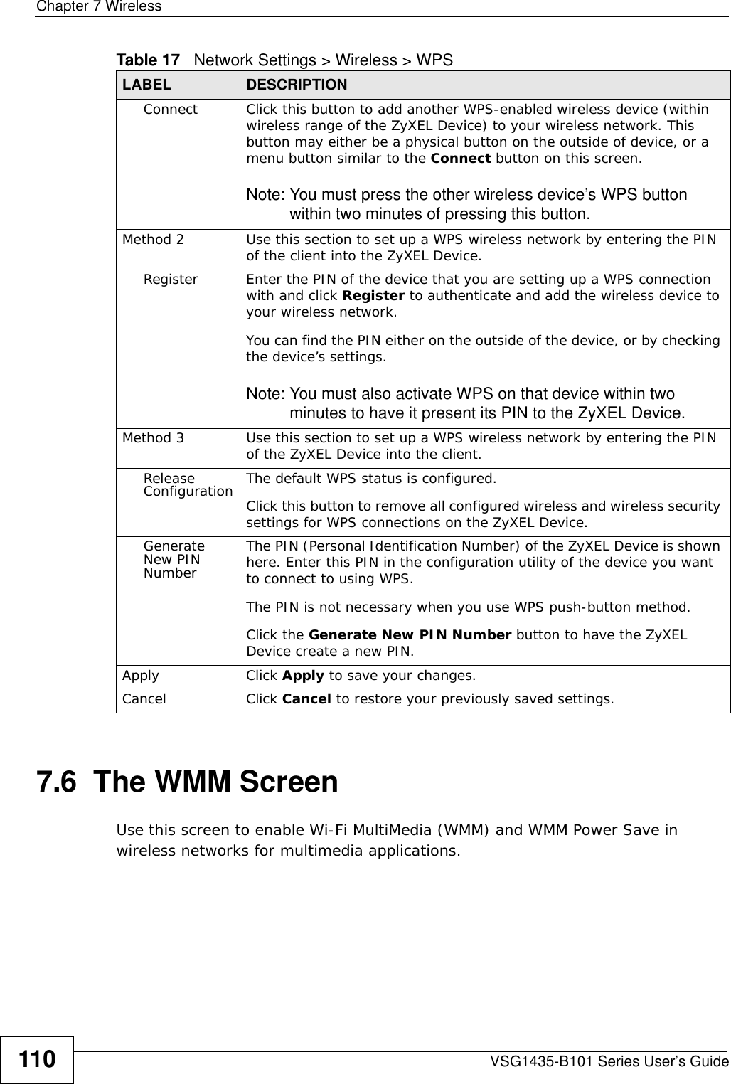 Chapter 7 WirelessVSG1435-B101 Series User’s Guide1107.6  The WMM ScreenUse this screen to enable Wi-Fi MultiMedia (WMM) and WMM Power Save in wireless networks for multimedia applications.Connect Click this button to add another WPS-enabled wireless device (within wireless range of the ZyXEL Device) to your wireless network. This button may either be a physical button on the outside of device, or a menu button similar to the Connect button on this screen.Note: You must press the other wireless device’s WPS button within two minutes of pressing this button.Method 2 Use this section to set up a WPS wireless network by entering the PIN of the client into the ZyXEL Device.Register Enter the PIN of the device that you are setting up a WPS connection with and click Register to authenticate and add the wireless device to your wireless network.You can find the PIN either on the outside of the device, or by checking the device’s settings.Note: You must also activate WPS on that device within two minutes to have it present its PIN to the ZyXEL Device.Method 3 Use this section to set up a WPS wireless network by entering the PIN of the ZyXEL Device into the client.Release Configuration The default WPS status is configured.Click this button to remove all configured wireless and wireless security settings for WPS connections on the ZyXEL Device.Generate New PIN NumberThe PIN (Personal Identification Number) of the ZyXEL Device is shown here. Enter this PIN in the configuration utility of the device you want to connect to using WPS.The PIN is not necessary when you use WPS push-button method.Click the Generate New PIN Number button to have the ZyXEL Device create a new PIN. Apply Click Apply to save your changes.Cancel Click Cancel to restore your previously saved settings.Table 17   Network Settings &gt; Wireless &gt; WPSLABEL DESCRIPTION