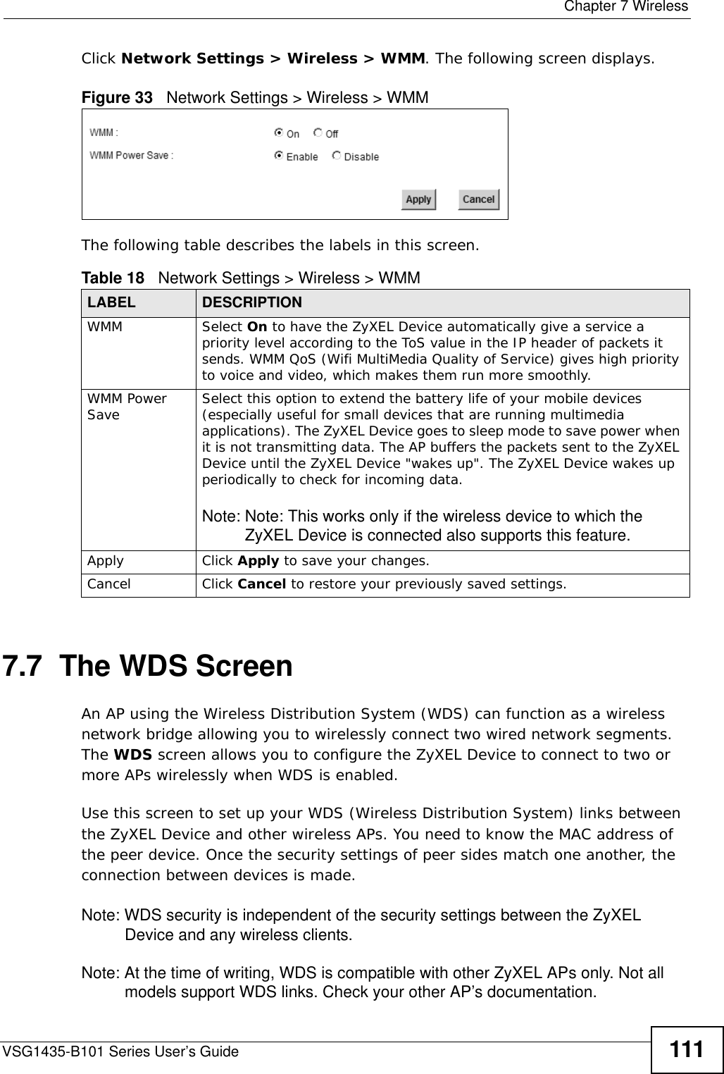  Chapter 7 WirelessVSG1435-B101 Series User’s Guide 111Click Network Settings &gt; Wireless &gt; WMM. The following screen displays.Figure 33   Network Settings &gt; Wireless &gt; WMMThe following table describes the labels in this screen.7.7  The WDS ScreenAn AP using the Wireless Distribution System (WDS) can function as a wireless network bridge allowing you to wirelessly connect two wired network segments. The WDS screen allows you to configure the ZyXEL Device to connect to two or more APs wirelessly when WDS is enabled. Use this screen to set up your WDS (Wireless Distribution System) links between the ZyXEL Device and other wireless APs. You need to know the MAC address of the peer device. Once the security settings of peer sides match one another, the connection between devices is made. Note: WDS security is independent of the security settings between the ZyXEL Device and any wireless clients.Note: At the time of writing, WDS is compatible with other ZyXEL APs only. Not all models support WDS links. Check your other AP’s documentation.Table 18   Network Settings &gt; Wireless &gt; WMMLABEL DESCRIPTIONWMM Select On to have the ZyXEL Device automatically give a service a priority level according to the ToS value in the IP header of packets it sends. WMM QoS (Wifi MultiMedia Quality of Service) gives high priority to voice and video, which makes them run more smoothly.WMM Power Save Select this option to extend the battery life of your mobile devices (especially useful for small devices that are running multimedia applications). The ZyXEL Device goes to sleep mode to save power when it is not transmitting data. The AP buffers the packets sent to the ZyXEL Device until the ZyXEL Device &quot;wakes up&quot;. The ZyXEL Device wakes up periodically to check for incoming data.Note: Note: This works only if the wireless device to which the ZyXEL Device is connected also supports this feature.Apply Click Apply to save your changes.Cancel Click Cancel to restore your previously saved settings.