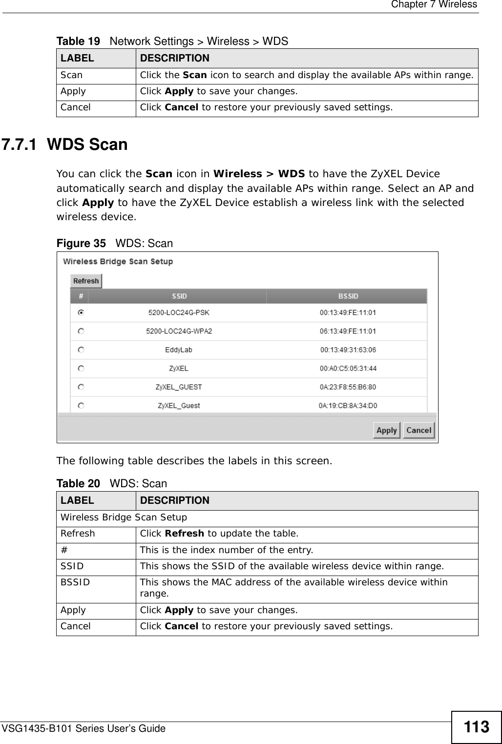  Chapter 7 WirelessVSG1435-B101 Series User’s Guide 1137.7.1  WDS ScanYou can click the Scan icon in Wireless &gt; WDS to have the ZyXEL Device automatically search and display the available APs within range. Select an AP and click Apply to have the ZyXEL Device establish a wireless link with the selected wireless device. Figure 35   WDS: ScanThe following table describes the labels in this screen.Scan Click the Scan icon to search and display the available APs within range.Apply Click Apply to save your changes.Cancel Click Cancel to restore your previously saved settings.Table 19   Network Settings &gt; Wireless &gt; WDSLABEL DESCRIPTIONTable 20   WDS: ScanLABEL DESCRIPTIONWireless Bridge Scan SetupRefresh Click Refresh to update the table. # This is the index number of the entry.SSID This shows the SSID of the available wireless device within range.BSSID This shows the MAC address of the available wireless device within range.Apply Click Apply to save your changes.Cancel Click Cancel to restore your previously saved settings.