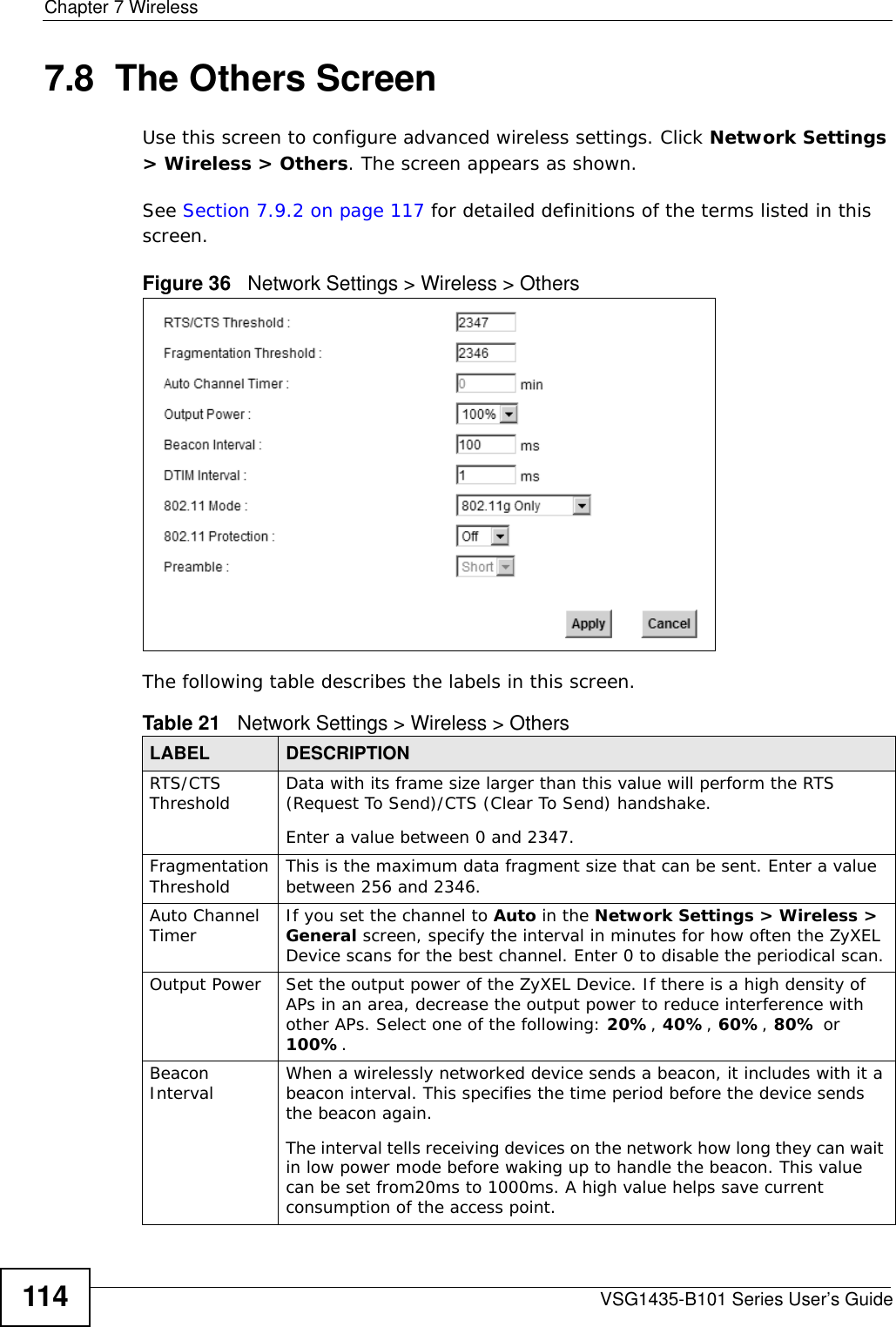 Chapter 7 WirelessVSG1435-B101 Series User’s Guide1147.8  The Others ScreenUse this screen to configure advanced wireless settings. Click Network Settings &gt; Wireless &gt; Others. The screen appears as shown.See Section 7.9.2 on page 117 for detailed definitions of the terms listed in this screen.Figure 36   Network Settings &gt; Wireless &gt; OthersThe following table describes the labels in this screen. Table 21   Network Settings &gt; Wireless &gt; OthersLABEL DESCRIPTIONRTS/CTS Threshold Data with its frame size larger than this value will perform the RTS (Request To Send)/CTS (Clear To Send) handshake. Enter a value between 0 and 2347. Fragmentation Threshold This is the maximum data fragment size that can be sent. Enter a value between 256 and 2346. Auto Channel Timer If you set the channel to Auto in the Network Settings &gt; Wireless &gt; General screen, specify the interval in minutes for how often the ZyXEL Device scans for the best channel. Enter 0 to disable the periodical scan.Output Power Set the output power of the ZyXEL Device. If there is a high density of APs in an area, decrease the output power to reduce interference with other APs. Select one of the following: 20%, 40%, 60%, 80% or 100%. Beacon Interval When a wirelessly networked device sends a beacon, it includes with it a beacon interval. This specifies the time period before the device sends the beacon again.The interval tells receiving devices on the network how long they can wait in low power mode before waking up to handle the beacon. This value can be set from20ms to 1000ms. A high value helps save current consumption of the access point.