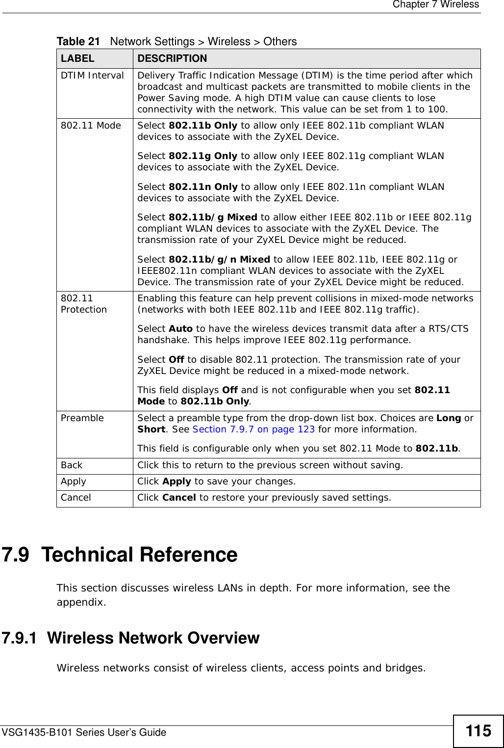  Chapter 7 WirelessVSG1435-B101 Series User’s Guide 1157.9  Technical ReferenceThis section discusses wireless LANs in depth. For more information, see the appendix.7.9.1  Wireless Network OverviewWireless networks consist of wireless clients, access points and bridges. DTIM Interval Delivery Traffic Indication Message (DTIM) is the time period after which broadcast and multicast packets are transmitted to mobile clients in the Power Saving mode. A high DTIM value can cause clients to lose connectivity with the network. This value can be set from 1 to 100.802.11 Mode Select 802.11b Only to allow only IEEE 802.11b compliant WLAN devices to associate with the ZyXEL Device.Select 802.11g Only to allow only IEEE 802.11g compliant WLAN devices to associate with the ZyXEL Device.Select 802.11n Only to allow only IEEE 802.11n compliant WLAN devices to associate with the ZyXEL Device.Select 802.11b/g Mixed to allow either IEEE 802.11b or IEEE 802.11g compliant WLAN devices to associate with the ZyXEL Device. The transmission rate of your ZyXEL Device might be reduced.Select 802.11b/g/n Mixed to allow IEEE 802.11b, IEEE 802.11g or IEEE802.11n compliant WLAN devices to associate with the ZyXEL Device. The transmission rate of your ZyXEL Device might be reduced.802.11 Protection Enabling this feature can help prevent collisions in mixed-mode networks (networks with both IEEE 802.11b and IEEE 802.11g traffic).Select Auto to have the wireless devices transmit data after a RTS/CTS handshake. This helps improve IEEE 802.11g performance.Select Off to disable 802.11 protection. The transmission rate of your ZyXEL Device might be reduced in a mixed-mode network.This field displays Off and is not configurable when you set 802.11 Mode to 802.11b Only.Preamble Select a preamble type from the drop-down list box. Choices are Long or Short. See Section 7.9.7 on page 123 for more information.This field is configurable only when you set 802.11 Mode to 802.11b.Back Click this to return to the previous screen without saving.Apply Click Apply to save your changes.Cancel Click Cancel to restore your previously saved settings.Table 21   Network Settings &gt; Wireless &gt; OthersLABEL DESCRIPTION