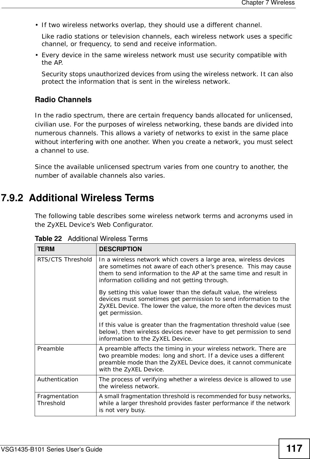  Chapter 7 WirelessVSG1435-B101 Series User’s Guide 117• If two wireless networks overlap, they should use a different channel.Like radio stations or television channels, each wireless network uses a specific channel, or frequency, to send and receive information.• Every device in the same wireless network must use security compatible with the AP.Security stops unauthorized devices from using the wireless network. It can also protect the information that is sent in the wireless network.Radio ChannelsIn the radio spectrum, there are certain frequency bands allocated for unlicensed, civilian use. For the purposes of wireless networking, these bands are divided into numerous channels. This allows a variety of networks to exist in the same place without interfering with one another. When you create a network, you must select a channel to use. Since the available unlicensed spectrum varies from one country to another, the number of available channels also varies. 7.9.2  Additional Wireless TermsThe following table describes some wireless network terms and acronyms used in the ZyXEL Device’s Web Configurator.Table 22   Additional Wireless TermsTERM DESCRIPTIONRTS/CTS Threshold In a wireless network which covers a large area, wireless devices are sometimes not aware of each other’s presence.  This may cause them to send information to the AP at the same time and result in information colliding and not getting through.By setting this value lower than the default value, the wireless devices must sometimes get permission to send information to the ZyXEL Device. The lower the value, the more often the devices must get permission.If this value is greater than the fragmentation threshold value (see below), then wireless devices never have to get permission to send information to the ZyXEL Device.Preamble A preamble affects the timing in your wireless network. There are two preamble modes: long and short. If a device uses a different preamble mode than the ZyXEL Device does, it cannot communicate with the ZyXEL Device.Authentication The process of verifying whether a wireless device is allowed to use the wireless network.Fragmentation Threshold A small fragmentation threshold is recommended for busy networks, while a larger threshold provides faster performance if the network is not very busy.