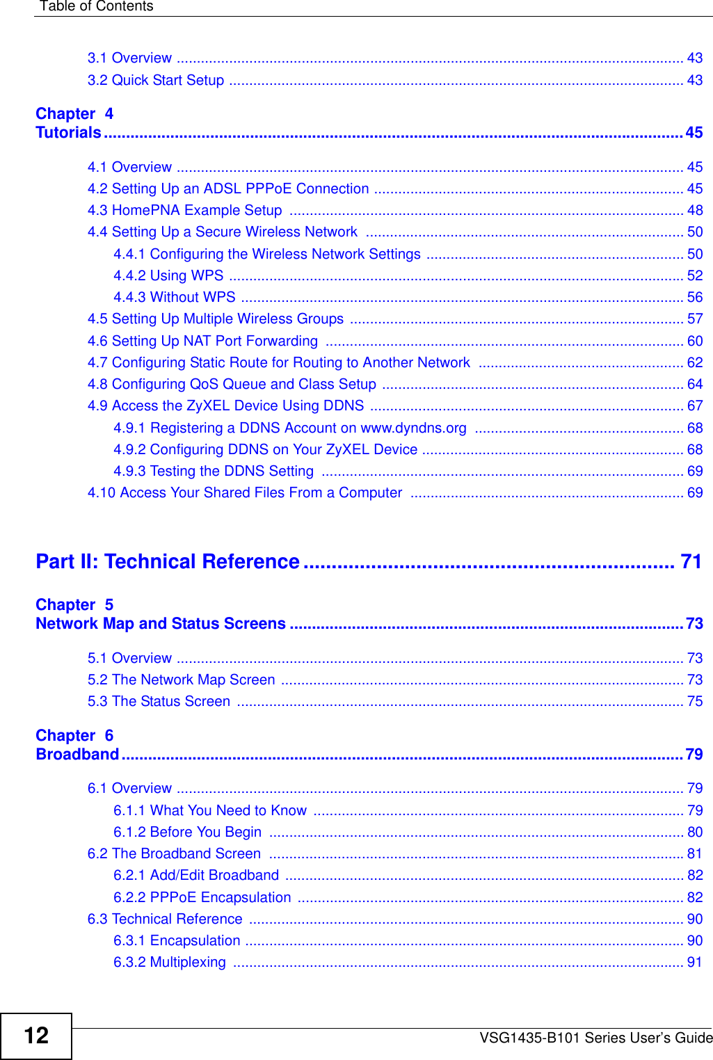 Table of ContentsVSG1435-B101 Series User’s Guide123.1 Overview .............................................................................................................................. 433.2 Quick Start Setup ................................................................................................................. 43Chapter  4Tutorials...................................................................................................................................454.1 Overview .............................................................................................................................. 454.2 Setting Up an ADSL PPPoE Connection ............................................................................. 454.3 HomePNA Example Setup  .................................................................................................. 484.4 Setting Up a Secure Wireless Network  ............................................................................... 504.4.1 Configuring the Wireless Network Settings ................................................................ 504.4.2 Using WPS ................................................................................................................. 524.4.3 Without WPS ..............................................................................................................564.5 Setting Up Multiple Wireless Groups ................................................................................... 574.6 Setting Up NAT Port Forwarding  ......................................................................................... 604.7 Configuring Static Route for Routing to Another Network  ................................................... 624.8 Configuring QoS Queue and Class Setup ........................................................................... 644.9 Access the ZyXEL Device Using DDNS .............................................................................. 674.9.1 Registering a DDNS Account on www.dyndns.org .................................................... 684.9.2 Configuring DDNS on Your ZyXEL Device ................................................................. 684.9.3 Testing the DDNS Setting  .......................................................................................... 694.10 Access Your Shared Files From a Computer .................................................................... 69Part II: Technical Reference.................................................................. 71Chapter  5Network Map and Status Screens .........................................................................................735.1 Overview .............................................................................................................................. 735.2 The Network Map Screen .................................................................................................... 735.3 The Status Screen ............................................................................................................... 75Chapter  6Broadband...............................................................................................................................796.1 Overview .............................................................................................................................. 796.1.1 What You Need to Know  ............................................................................................ 796.1.2 Before You Begin  ....................................................................................................... 806.2 The Broadband Screen  .......................................................................................................816.2.1 Add/Edit Broadband ................................................................................................... 826.2.2 PPPoE Encapsulation ................................................................................................ 826.3 Technical Reference  ............................................................................................................ 906.3.1 Encapsulation ............................................................................................................. 906.3.2 Multiplexing  ................................................................................................................ 91