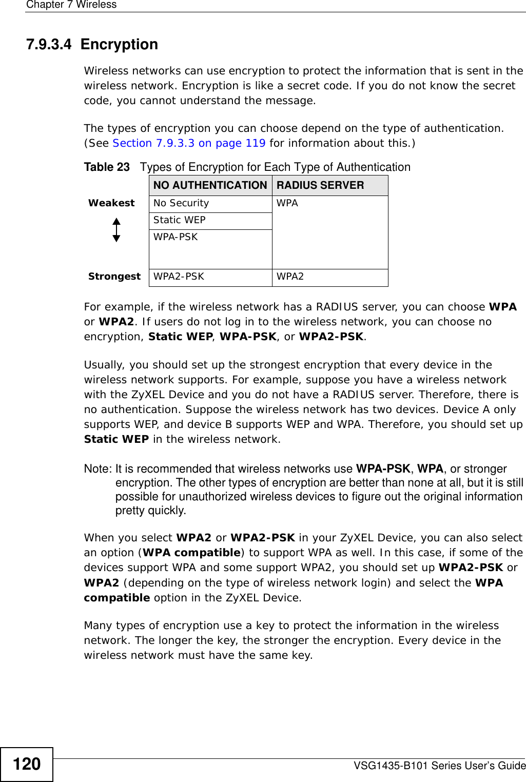 Chapter 7 WirelessVSG1435-B101 Series User’s Guide1207.9.3.4  EncryptionWireless networks can use encryption to protect the information that is sent in the wireless network. Encryption is like a secret code. If you do not know the secret code, you cannot understand the message.The types of encryption you can choose depend on the type of authentication. (See Section 7.9.3.3 on page 119 for information about this.)For example, if the wireless network has a RADIUS server, you can choose WPA or WPA2. If users do not log in to the wireless network, you can choose no encryption, Static WEP, WPA-PSK, or WPA2-PSK.Usually, you should set up the strongest encryption that every device in the wireless network supports. For example, suppose you have a wireless network with the ZyXEL Device and you do not have a RADIUS server. Therefore, there is no authentication. Suppose the wireless network has two devices. Device A only supports WEP, and device B supports WEP and WPA. Therefore, you should set up Static WEP in the wireless network.Note: It is recommended that wireless networks use WPA-PSK, WPA, or stronger encryption. The other types of encryption are better than none at all, but it is still possible for unauthorized wireless devices to figure out the original information pretty quickly.When you select WPA2 or WPA2-PSK in your ZyXEL Device, you can also select an option (WPA compatible) to support WPA as well. In this case, if some of the devices support WPA and some support WPA2, you should set up WPA2-PSK or WPA2 (depending on the type of wireless network login) and select the WPA compatible option in the ZyXEL Device.Many types of encryption use a key to protect the information in the wireless network. The longer the key, the stronger the encryption. Every device in the wireless network must have the same key.Table 23   Types of Encryption for Each Type of AuthenticationNO AUTHENTICATION RADIUS SERVERWeakest No Security WPAStatic WEPWPA-PSKStrongest WPA2-PSK WPA2