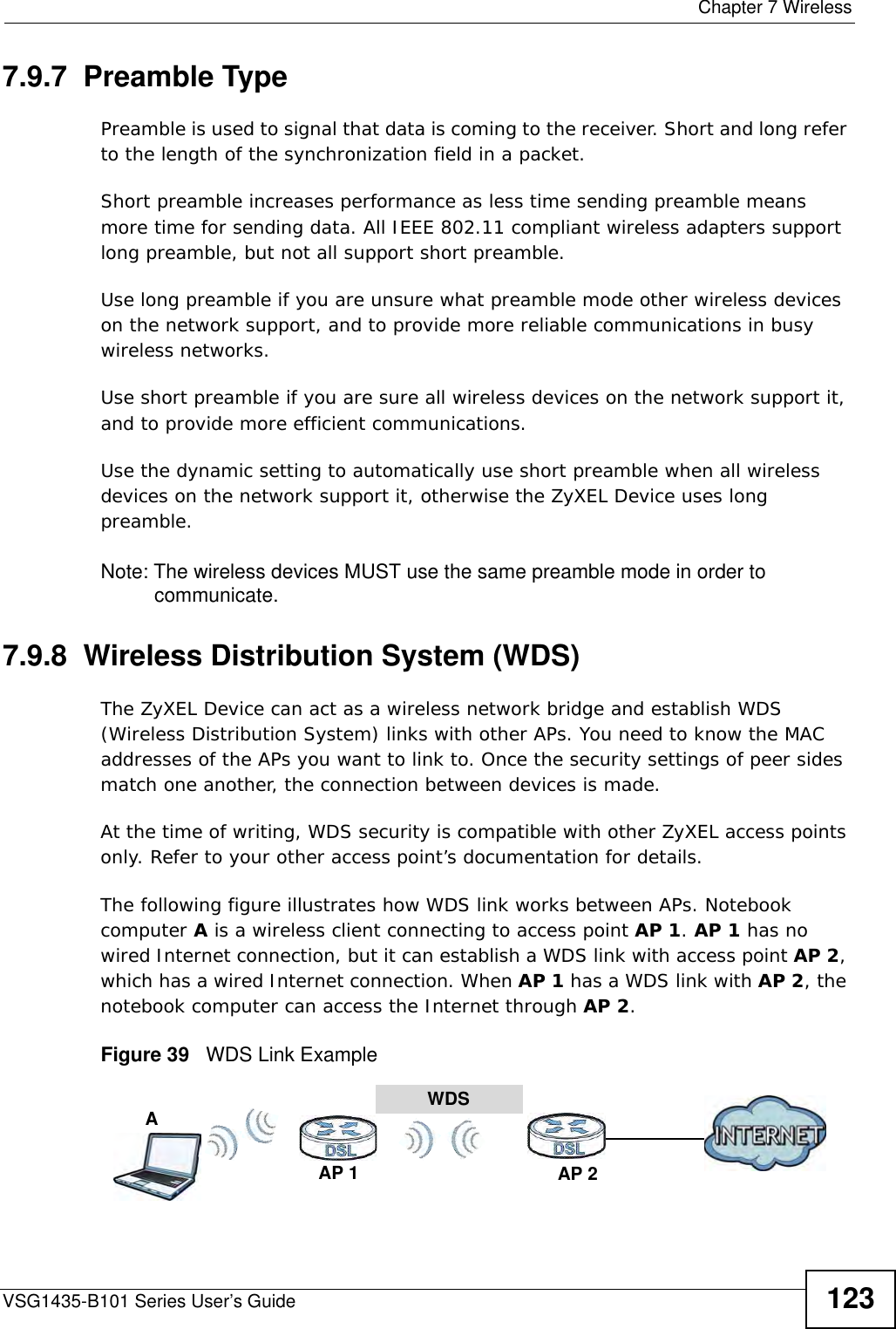  Chapter 7 WirelessVSG1435-B101 Series User’s Guide 1237.9.7  Preamble TypePreamble is used to signal that data is coming to the receiver. Short and long refer to the length of the synchronization field in a packet.Short preamble increases performance as less time sending preamble means more time for sending data. All IEEE 802.11 compliant wireless adapters support long preamble, but not all support short preamble. Use long preamble if you are unsure what preamble mode other wireless devices on the network support, and to provide more reliable communications in busy wireless networks. Use short preamble if you are sure all wireless devices on the network support it, and to provide more efficient communications.Use the dynamic setting to automatically use short preamble when all wireless devices on the network support it, otherwise the ZyXEL Device uses long preamble.Note: The wireless devices MUST use the same preamble mode in order to communicate.7.9.8  Wireless Distribution System (WDS)The ZyXEL Device can act as a wireless network bridge and establish WDS (Wireless Distribution System) links with other APs. You need to know the MAC addresses of the APs you want to link to. Once the security settings of peer sides match one another, the connection between devices is made.At the time of writing, WDS security is compatible with other ZyXEL access points only. Refer to your other access point’s documentation for details.The following figure illustrates how WDS link works between APs. Notebook computer A is a wireless client connecting to access point AP 1. AP 1 has no wired Internet connection, but it can establish a WDS link with access point AP 2, which has a wired Internet connection. When AP 1 has a WDS link with AP 2, the notebook computer can access the Internet through AP 2.Figure 39   WDS Link ExampleWDSAP 2AP 1A