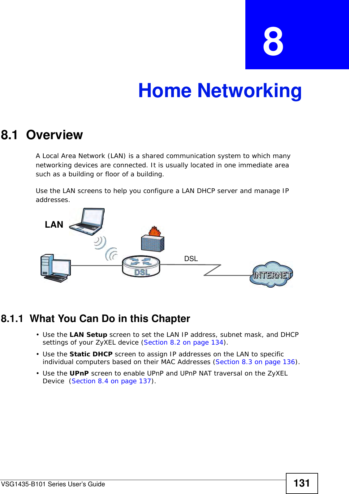 VSG1435-B101 Series User’s Guide 131CHAPTER  8 Home Networking8.1  OverviewA Local Area Network (LAN) is a shared communication system to which many networking devices are connected. It is usually located in one immediate area such as a building or floor of a building.Use the LAN screens to help you configure a LAN DHCP server and manage IP addresses.8.1.1  What You Can Do in this Chapter•Use the LAN Setup screen to set the LAN IP address, subnet mask, and DHCP settings of your ZyXEL device (Section 8.2 on page 134).•Use the Static DHCP screen to assign IP addresses on the LAN to specific individual computers based on their MAC Addresses (Section 8.3 on page 136). •Use the UPnP screen to enable UPnP and UPnP NAT traversal on the ZyXEL Device  (Section 8.4 on page 137).DSLLAN