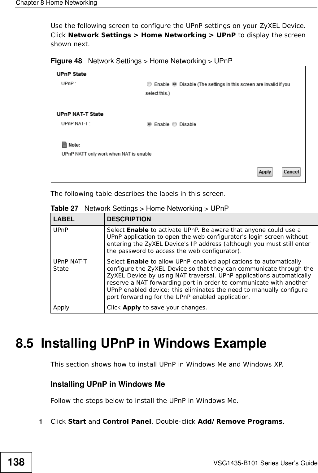 Chapter 8 Home NetworkingVSG1435-B101 Series User’s Guide138Use the following screen to configure the UPnP settings on your ZyXEL Device. Click Network Settings &gt; Home Networking &gt; UPnP to display the screen shown next.Figure 48   Network Settings &gt; Home Networking &gt; UPnPThe following table describes the labels in this screen.8.5  Installing UPnP in Windows ExampleThis section shows how to install UPnP in Windows Me and Windows XP. Installing UPnP in Windows MeFollow the steps below to install the UPnP in Windows Me. 1Click Start and Control Panel. Double-click Add/Remove Programs.Table 27   Network Settings &gt; Home Networking &gt; UPnPLABEL DESCRIPTIONUPnP Select Enable to activate UPnP. Be aware that anyone could use a UPnP application to open the web configurator&apos;s login screen without entering the ZyXEL Device&apos;s IP address (although you must still enter the password to access the web configurator).UPnP NAT-T State Select Enable to allow UPnP-enabled applications to automatically configure the ZyXEL Device so that they can communicate through the ZyXEL Device by using NAT traversal. UPnP applications automatically reserve a NAT forwarding port in order to communicate with another UPnP enabled device; this eliminates the need to manually configure port forwarding for the UPnP enabled application. Apply Click Apply to save your changes.