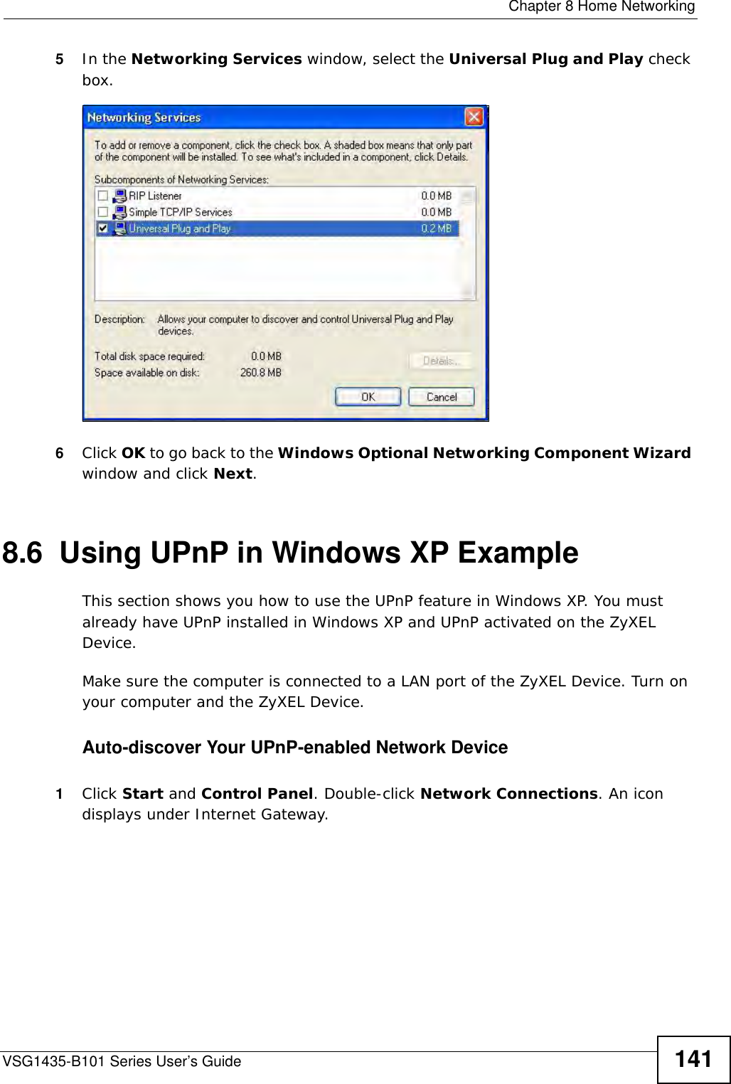  Chapter 8 Home NetworkingVSG1435-B101 Series User’s Guide 1415In the Networking Services window, select the Universal Plug and Play check box. Networking Services6Click OK to go back to the Windows Optional Networking Component Wizard window and click Next. 8.6  Using UPnP in Windows XP ExampleThis section shows you how to use the UPnP feature in Windows XP. You must already have UPnP installed in Windows XP and UPnP activated on the ZyXEL Device.Make sure the computer is connected to a LAN port of the ZyXEL Device. Turn on your computer and the ZyXEL Device. Auto-discover Your UPnP-enabled Network Device1Click Start and Control Panel. Double-click Network Connections. An icon displays under Internet Gateway.
