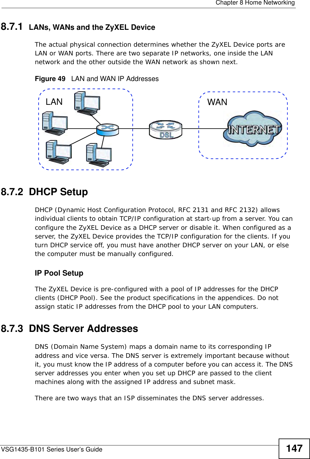  Chapter 8 Home NetworkingVSG1435-B101 Series User’s Guide 1478.7.1  LANs, WANs and the ZyXEL DeviceThe actual physical connection determines whether the ZyXEL Device ports are LAN or WAN ports. There are two separate IP networks, one inside the LAN network and the other outside the WAN network as shown next.Figure 49   LAN and WAN IP Addresses8.7.2  DHCP SetupDHCP (Dynamic Host Configuration Protocol, RFC 2131 and RFC 2132) allows individual clients to obtain TCP/IP configuration at start-up from a server. You can configure the ZyXEL Device as a DHCP server or disable it. When configured as a server, the ZyXEL Device provides the TCP/IP configuration for the clients. If you turn DHCP service off, you must have another DHCP server on your LAN, or else the computer must be manually configured. IP Pool SetupThe ZyXEL Device is pre-configured with a pool of IP addresses for the DHCP clients (DHCP Pool). See the product specifications in the appendices. Do not assign static IP addresses from the DHCP pool to your LAN computers.8.7.3  DNS Server Addresses DNS (Domain Name System) maps a domain name to its corresponding IP address and vice versa. The DNS server is extremely important because without it, you must know the IP address of a computer before you can access it. The DNS server addresses you enter when you set up DHCP are passed to the client machines along with the assigned IP address and subnet mask.There are two ways that an ISP disseminates the DNS server addresses. WANLAN