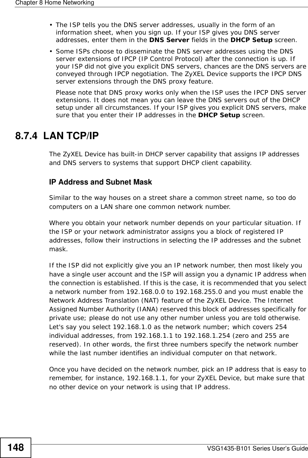 Chapter 8 Home NetworkingVSG1435-B101 Series User’s Guide148• The ISP tells you the DNS server addresses, usually in the form of an information sheet, when you sign up. If your ISP gives you DNS server addresses, enter them in the DNS Server fields in the DHCP Setup screen.• Some ISPs choose to disseminate the DNS server addresses using the DNS server extensions of IPCP (IP Control Protocol) after the connection is up. If your ISP did not give you explicit DNS servers, chances are the DNS servers are conveyed through IPCP negotiation. The ZyXEL Device supports the IPCP DNS server extensions through the DNS proxy feature.Please note that DNS proxy works only when the ISP uses the IPCP DNS server extensions. It does not mean you can leave the DNS servers out of the DHCP setup under all circumstances. If your ISP gives you explicit DNS servers, make sure that you enter their IP addresses in the DHCP Setup screen.8.7.4  LAN TCP/IP The ZyXEL Device has built-in DHCP server capability that assigns IP addresses and DNS servers to systems that support DHCP client capability.IP Address and Subnet MaskSimilar to the way houses on a street share a common street name, so too do computers on a LAN share one common network number.Where you obtain your network number depends on your particular situation. If the ISP or your network administrator assigns you a block of registered IP addresses, follow their instructions in selecting the IP addresses and the subnet mask.If the ISP did not explicitly give you an IP network number, then most likely you have a single user account and the ISP will assign you a dynamic IP address when the connection is established. If this is the case, it is recommended that you select a network number from 192.168.0.0 to 192.168.255.0 and you must enable the Network Address Translation (NAT) feature of the ZyXEL Device. The Internet Assigned Number Authority (IANA) reserved this block of addresses specifically for private use; please do not use any other number unless you are told otherwise. Let&apos;s say you select 192.168.1.0 as the network number; which covers 254 individual addresses, from 192.168.1.1 to 192.168.1.254 (zero and 255 are reserved). In other words, the first three numbers specify the network number while the last number identifies an individual computer on that network.Once you have decided on the network number, pick an IP address that is easy to remember, for instance, 192.168.1.1, for your ZyXEL Device, but make sure that no other device on your network is using that IP address.