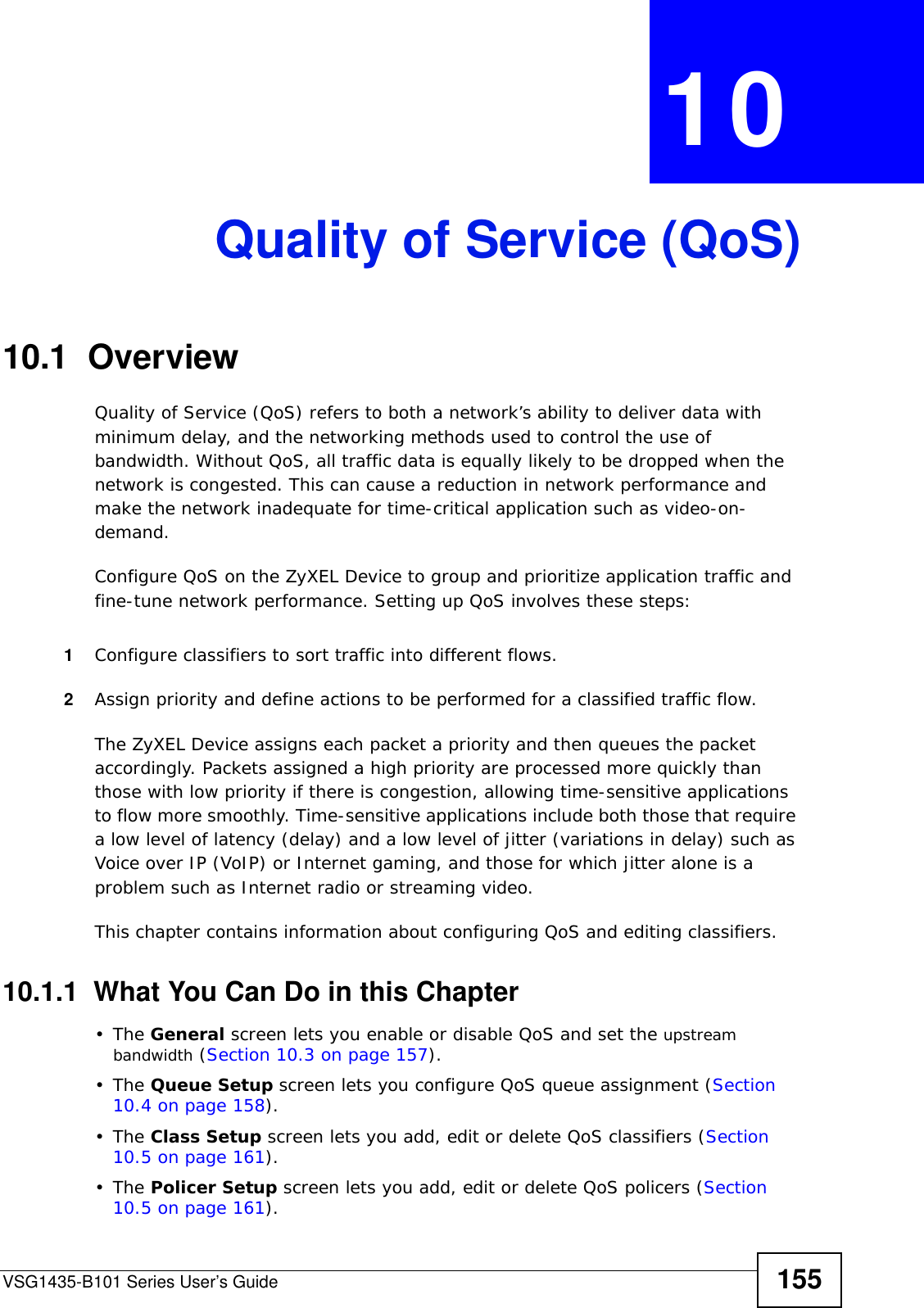 VSG1435-B101 Series User’s Guide 155CHAPTER  10 Quality of Service (QoS)10.1  Overview Quality of Service (QoS) refers to both a network’s ability to deliver data with minimum delay, and the networking methods used to control the use of bandwidth. Without QoS, all traffic data is equally likely to be dropped when the network is congested. This can cause a reduction in network performance and make the network inadequate for time-critical application such as video-on-demand.Configure QoS on the ZyXEL Device to group and prioritize application traffic and fine-tune network performance. Setting up QoS involves these steps:1Configure classifiers to sort traffic into different flows. 2Assign priority and define actions to be performed for a classified traffic flow. The ZyXEL Device assigns each packet a priority and then queues the packet accordingly. Packets assigned a high priority are processed more quickly than those with low priority if there is congestion, allowing time-sensitive applications to flow more smoothly. Time-sensitive applications include both those that require a low level of latency (delay) and a low level of jitter (variations in delay) such as Voice over IP (VoIP) or Internet gaming, and those for which jitter alone is a problem such as Internet radio or streaming video.This chapter contains information about configuring QoS and editing classifiers.10.1.1  What You Can Do in this Chapter•The General screen lets you enable or disable QoS and set the upstream bandwidth (Section 10.3 on page 157).•The Queue Setup screen lets you configure QoS queue assignment (Section 10.4 on page 158).•The Class Setup screen lets you add, edit or delete QoS classifiers (Section 10.5 on page 161).•The Policer Setup screen lets you add, edit or delete QoS policers (Section 10.5 on page 161).