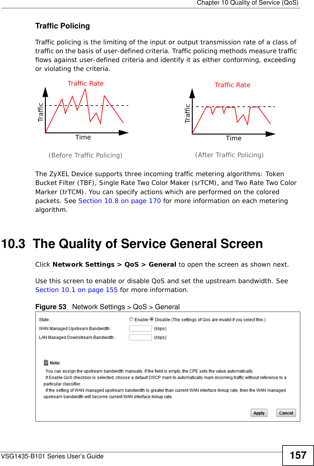  Chapter 10 Quality of Service (QoS)VSG1435-B101 Series User’s Guide 157Traffic PolicingTraffic policing is the limiting of the input or output transmission rate of a class of traffic on the basis of user-defined criteria. Traffic policing methods measure traffic flows against user-defined criteria and identify it as either conforming, exceeding or violating the criteria.The ZyXEL Device supports three incoming traffic metering algorithms: Token Bucket Filter (TBF), Single Rate Two Color Maker (srTCM), and Two Rate Two Color Marker (trTCM). You can specify actions which are performed on the colored packets. See Section 10.8 on page 170 for more information on each metering algorithm.10.3  The Quality of Service General Screen Click Network Settings &gt; QoS &gt; General to open the screen as shown next. Use this screen to enable or disable QoS and set the upstream bandwidth. See Section 10.1 on page 155 for more information.Figure 53   Network Settings &gt; QoS &gt; General TrafficTimeTraffic RateTrafficTimeTraffic Rate(Before Traffic Policing) (After Traffic Policing)