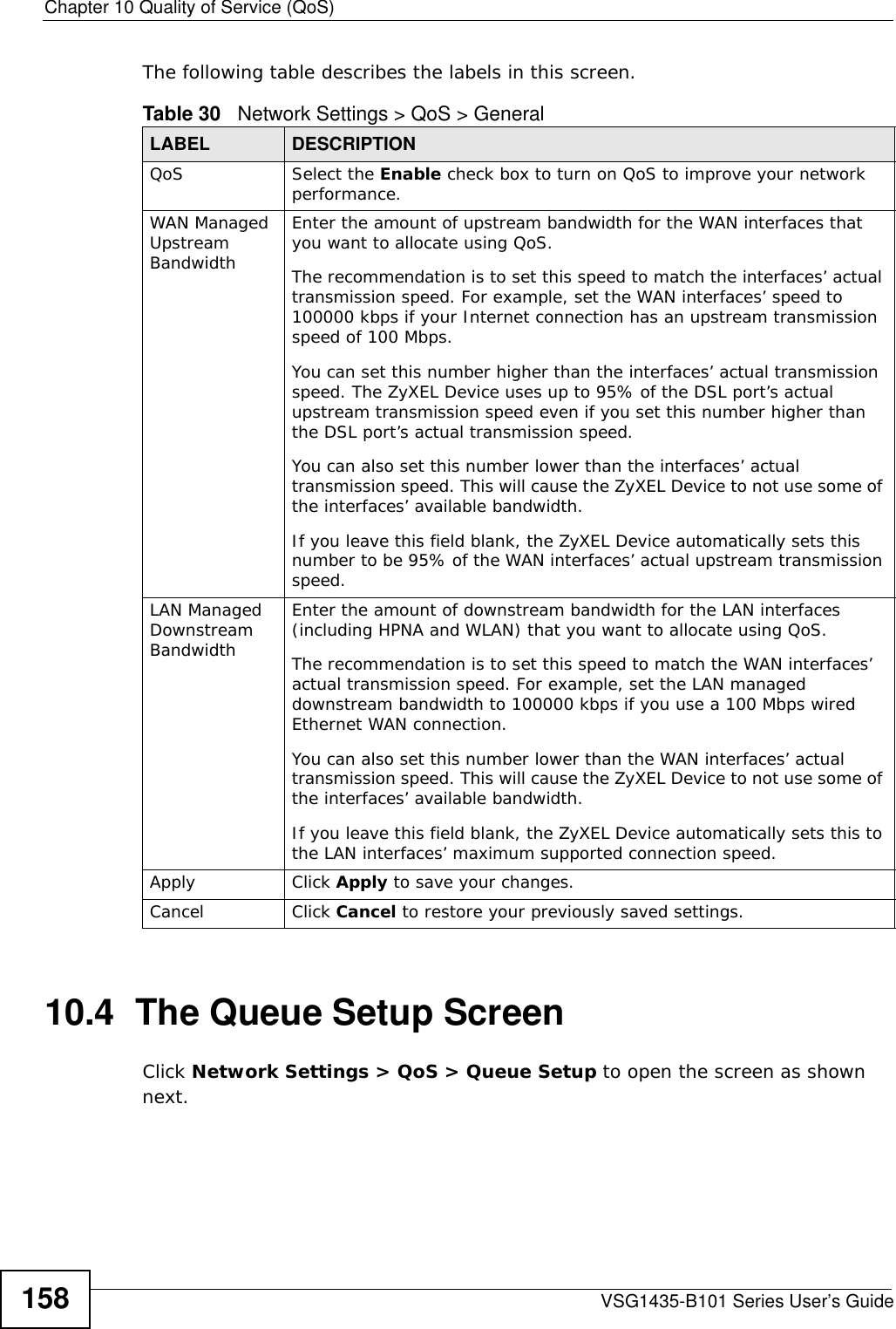 Chapter 10 Quality of Service (QoS)VSG1435-B101 Series User’s Guide158The following table describes the labels in this screen. 10.4  The Queue Setup ScreenClick Network Settings &gt; QoS &gt; Queue Setup to open the screen as shown next. Table 30   Network Settings &gt; QoS &gt; GeneralLABEL DESCRIPTIONQoS Select the Enable check box to turn on QoS to improve your network performance. WAN Managed Upstream Bandwidth Enter the amount of upstream bandwidth for the WAN interfaces that you want to allocate using QoS. The recommendation is to set this speed to match the interfaces’ actual transmission speed. For example, set the WAN interfaces’ speed to 100000 kbps if your Internet connection has an upstream transmission speed of 100 Mbps.        You can set this number higher than the interfaces’ actual transmission speed. The ZyXEL Device uses up to 95% of the DSL port’s actual upstream transmission speed even if you set this number higher than the DSL port’s actual transmission speed.You can also set this number lower than the interfaces’ actual transmission speed. This will cause the ZyXEL Device to not use some of the interfaces’ available bandwidth.If you leave this field blank, the ZyXEL Device automatically sets this number to be 95% of the WAN interfaces’ actual upstream transmission speed.LAN Managed Downstream Bandwidth Enter the amount of downstream bandwidth for the LAN interfaces (including HPNA and WLAN) that you want to allocate using QoS. The recommendation is to set this speed to match the WAN interfaces’ actual transmission speed. For example, set the LAN managed downstream bandwidth to 100000 kbps if you use a 100 Mbps wired Ethernet WAN connection.        You can also set this number lower than the WAN interfaces’ actual transmission speed. This will cause the ZyXEL Device to not use some of the interfaces’ available bandwidth.If you leave this field blank, the ZyXEL Device automatically sets this to the LAN interfaces’ maximum supported connection speed.Apply Click Apply to save your changes.Cancel Click Cancel to restore your previously saved settings.