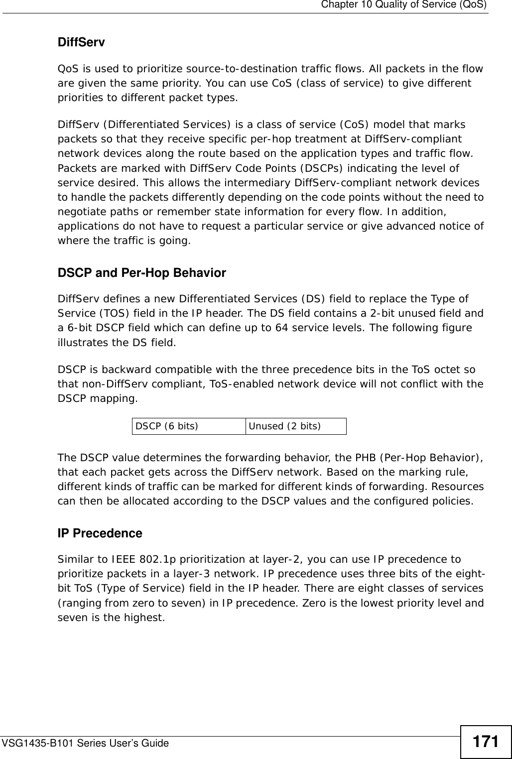  Chapter 10 Quality of Service (QoS)VSG1435-B101 Series User’s Guide 171DiffServ QoS is used to prioritize source-to-destination traffic flows. All packets in the flow are given the same priority. You can use CoS (class of service) to give different priorities to different packet types.DiffServ (Differentiated Services) is a class of service (CoS) model that marks packets so that they receive specific per-hop treatment at DiffServ-compliant network devices along the route based on the application types and traffic flow. Packets are marked with DiffServ Code Points (DSCPs) indicating the level of service desired. This allows the intermediary DiffServ-compliant network devices to handle the packets differently depending on the code points without the need to negotiate paths or remember state information for every flow. In addition, applications do not have to request a particular service or give advanced notice of where the traffic is going. DSCP and Per-Hop Behavior DiffServ defines a new Differentiated Services (DS) field to replace the Type of Service (TOS) field in the IP header. The DS field contains a 2-bit unused field and a 6-bit DSCP field which can define up to 64 service levels. The following figure illustrates the DS field. DSCP is backward compatible with the three precedence bits in the ToS octet so that non-DiffServ compliant, ToS-enabled network device will not conflict with the DSCP mapping.The DSCP value determines the forwarding behavior, the PHB (Per-Hop Behavior), that each packet gets across the DiffServ network. Based on the marking rule, different kinds of traffic can be marked for different kinds of forwarding. Resources can then be allocated according to the DSCP values and the configured policies.IP PrecedenceSimilar to IEEE 802.1p prioritization at layer-2, you can use IP precedence to prioritize packets in a layer-3 network. IP precedence uses three bits of the eight-bit ToS (Type of Service) field in the IP header. There are eight classes of services (ranging from zero to seven) in IP precedence. Zero is the lowest priority level and seven is the highest. DSCP (6 bits) Unused (2 bits)