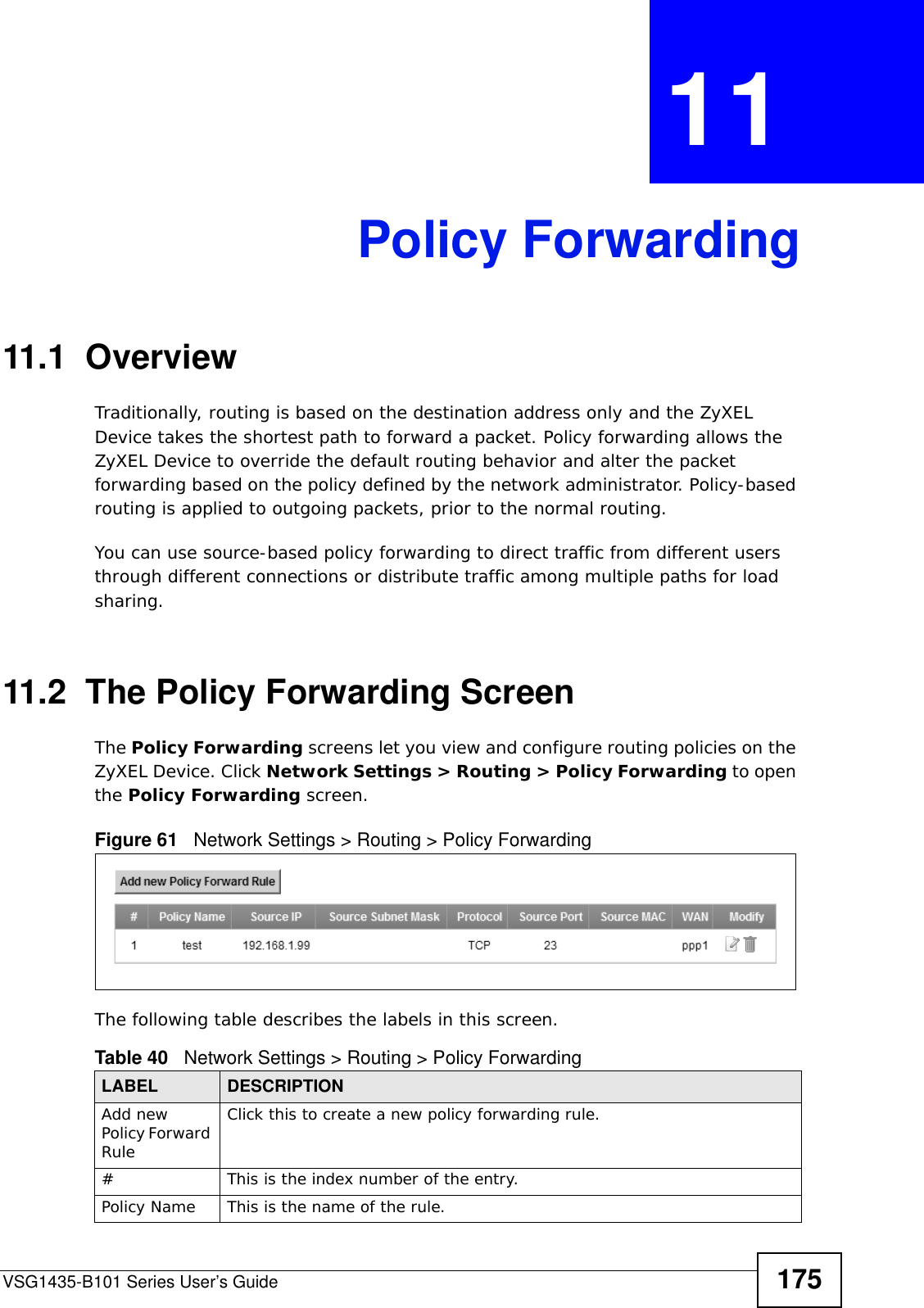 VSG1435-B101 Series User’s Guide 175CHAPTER  11 Policy Forwarding11.1  Overview   Traditionally, routing is based on the destination address only and the ZyXEL Device takes the shortest path to forward a packet. Policy forwarding allows the ZyXEL Device to override the default routing behavior and alter the packet forwarding based on the policy defined by the network administrator. Policy-based routing is applied to outgoing packets, prior to the normal routing.You can use source-based policy forwarding to direct traffic from different users through different connections or distribute traffic among multiple paths for load sharing.11.2  The Policy Forwarding ScreenThe Policy Forwarding screens let you view and configure routing policies on the ZyXEL Device. Click Network Settings &gt; Routing &gt; Policy Forwarding to open the Policy Forwarding screen. Figure 61   Network Settings &gt; Routing &gt; Policy ForwardingThe following table describes the labels in this screen. Table 40   Network Settings &gt; Routing &gt; Policy ForwardingLABEL DESCRIPTIONAdd new Policy Forward RuleClick this to create a new policy forwarding rule.#This is the index number of the entry.Policy Name This is the name of the rule.