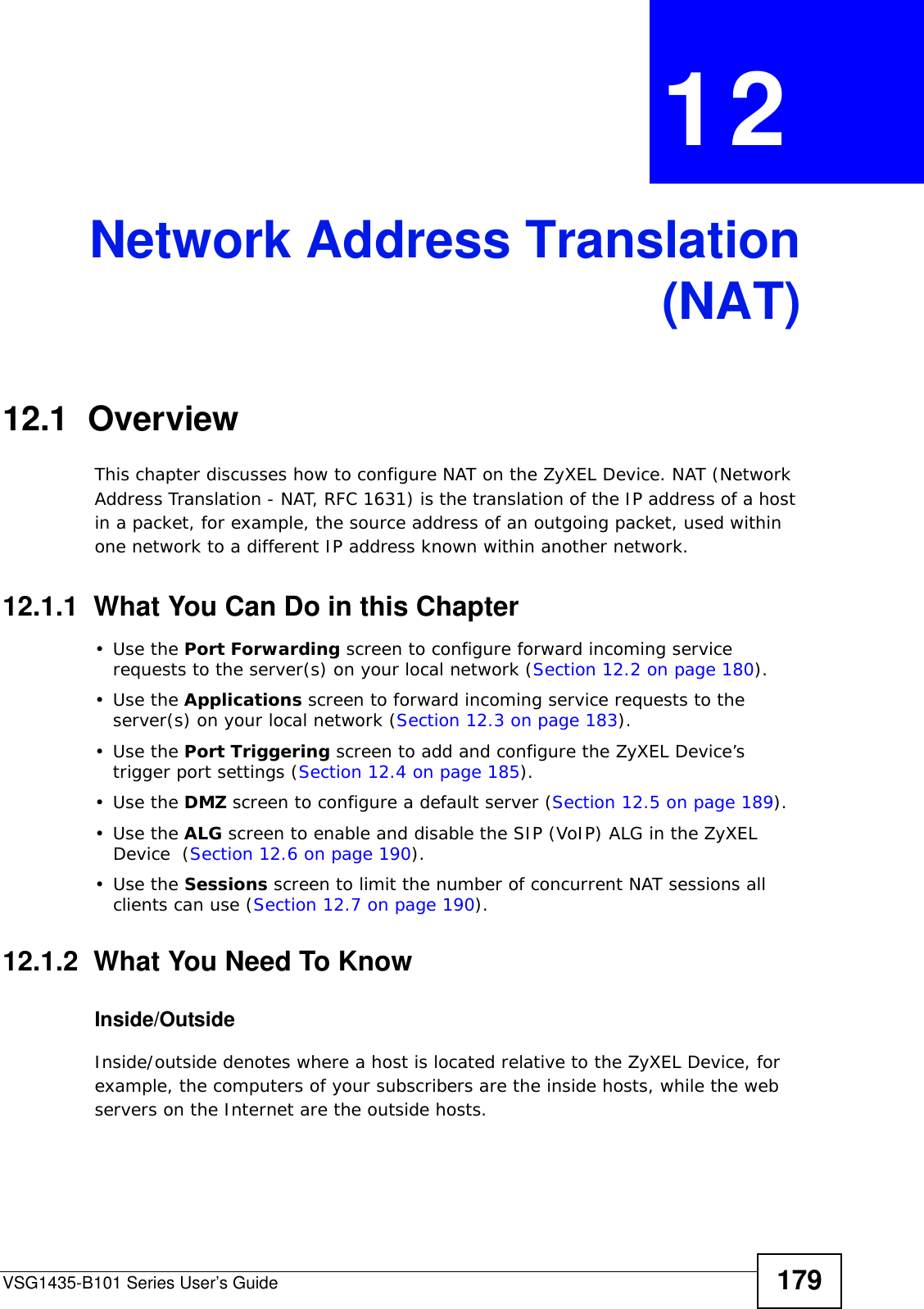 VSG1435-B101 Series User’s Guide 179CHAPTER  12 Network Address Translation(NAT)12.1  OverviewThis chapter discusses how to configure NAT on the ZyXEL Device. NAT (Network Address Translation - NAT, RFC 1631) is the translation of the IP address of a host in a packet, for example, the source address of an outgoing packet, used within one network to a different IP address known within another network.12.1.1  What You Can Do in this Chapter•Use the Port Forwarding screen to configure forward incoming service requests to the server(s) on your local network (Section 12.2 on page 180). •Use the Applications screen to forward incoming service requests to the server(s) on your local network (Section 12.3 on page 183).•Use the Port Triggering screen to add and configure the ZyXEL Device’s trigger port settings (Section 12.4 on page 185).•Use the DMZ screen to configure a default server (Section 12.5 on page 189).•Use the ALG screen to enable and disable the SIP (VoIP) ALG in the ZyXEL Device  (Section 12.6 on page 190).•Use the Sessions screen to limit the number of concurrent NAT sessions all clients can use (Section 12.7 on page 190). 12.1.2  What You Need To KnowInside/OutsideInside/outside denotes where a host is located relative to the ZyXEL Device, for example, the computers of your subscribers are the inside hosts, while the web servers on the Internet are the outside hosts. 