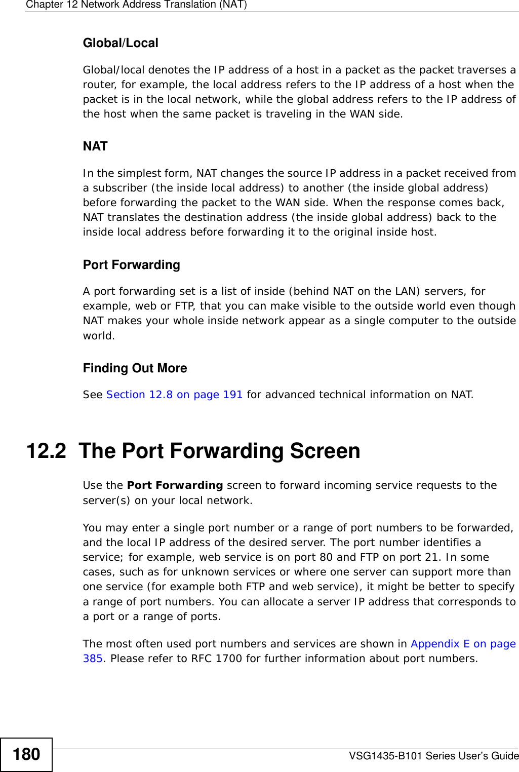 Chapter 12 Network Address Translation (NAT)VSG1435-B101 Series User’s Guide180Global/LocalGlobal/local denotes the IP address of a host in a packet as the packet traverses a router, for example, the local address refers to the IP address of a host when the packet is in the local network, while the global address refers to the IP address of the host when the same packet is traveling in the WAN side. NATIn the simplest form, NAT changes the source IP address in a packet received from a subscriber (the inside local address) to another (the inside global address) before forwarding the packet to the WAN side. When the response comes back, NAT translates the destination address (the inside global address) back to the inside local address before forwarding it to the original inside host.Port ForwardingA port forwarding set is a list of inside (behind NAT on the LAN) servers, for example, web or FTP, that you can make visible to the outside world even though NAT makes your whole inside network appear as a single computer to the outside world.Finding Out MoreSee Section 12.8 on page 191 for advanced technical information on NAT.12.2  The Port Forwarding Screen Use the Port Forwarding screen to forward incoming service requests to the server(s) on your local network.You may enter a single port number or a range of port numbers to be forwarded, and the local IP address of the desired server. The port number identifies a service; for example, web service is on port 80 and FTP on port 21. In some cases, such as for unknown services or where one server can support more than one service (for example both FTP and web service), it might be better to specify a range of port numbers. You can allocate a server IP address that corresponds to a port or a range of ports.The most often used port numbers and services are shown in Appendix E on page 385. Please refer to RFC 1700 for further information about port numbers. 