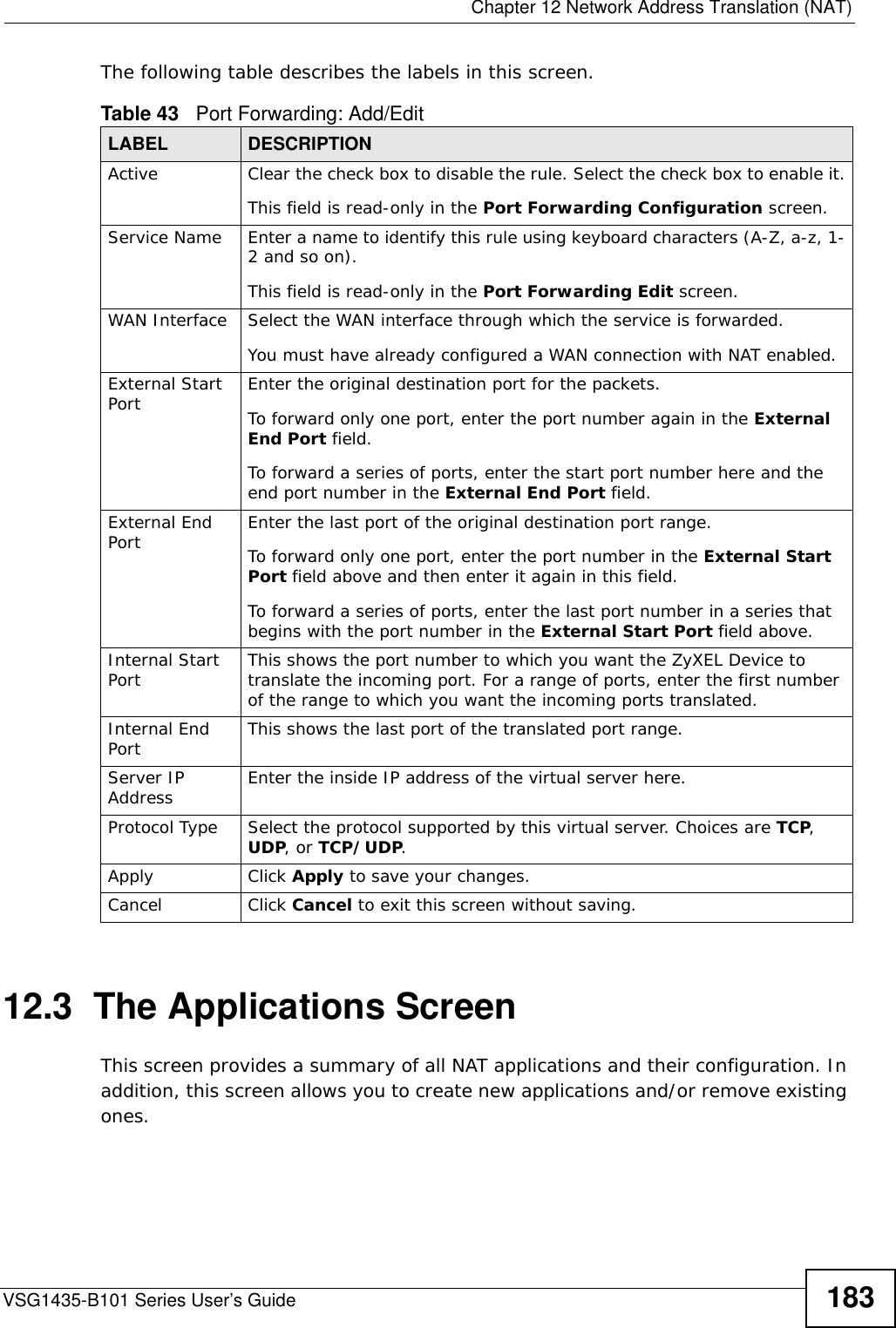  Chapter 12 Network Address Translation (NAT)VSG1435-B101 Series User’s Guide 183The following table describes the labels in this screen. 12.3  The Applications ScreenThis screen provides a summary of all NAT applications and their configuration. In addition, this screen allows you to create new applications and/or remove existing ones.Table 43   Port Forwarding: Add/EditLABEL DESCRIPTIONActive Clear the check box to disable the rule. Select the check box to enable it.This field is read-only in the Port Forwarding Configuration screen.Service Name Enter a name to identify this rule using keyboard characters (A-Z, a-z, 1-2 and so on). This field is read-only in the Port Forwarding Edit screen.WAN Interface Select the WAN interface through which the service is forwarded.You must have already configured a WAN connection with NAT enabled.External Start Port Enter the original destination port for the packets.To forward only one port, enter the port number again in the External End Port field. To forward a series of ports, enter the start port number here and the end port number in the External End Port field.External End Port  Enter the last port of the original destination port range. To forward only one port, enter the port number in the External Start Port field above and then enter it again in this field. To forward a series of ports, enter the last port number in a series that begins with the port number in the External Start Port field above.Internal Start Port This shows the port number to which you want the ZyXEL Device to translate the incoming port. For a range of ports, enter the first number of the range to which you want the incoming ports translated.Internal End Port  This shows the last port of the translated port range.Server IP Address Enter the inside IP address of the virtual server here.Protocol Type Select the protocol supported by this virtual server. Choices are TCP, UDP, or TCP/UDP.Apply Click Apply to save your changes.Cancel Click Cancel to exit this screen without saving.