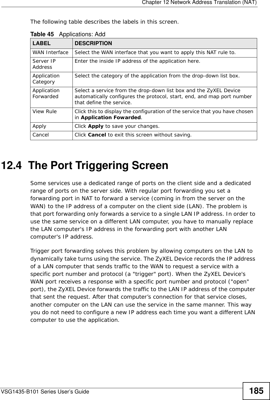  Chapter 12 Network Address Translation (NAT)VSG1435-B101 Series User’s Guide 185The following table describes the labels in this screen. 12.4  The Port Triggering ScreenSome services use a dedicated range of ports on the client side and a dedicated range of ports on the server side. With regular port forwarding you set a forwarding port in NAT to forward a service (coming in from the server on the WAN) to the IP address of a computer on the client side (LAN). The problem is that port forwarding only forwards a service to a single LAN IP address. In order to use the same service on a different LAN computer, you have to manually replace the LAN computer&apos;s IP address in the forwarding port with another LAN computer&apos;s IP address. Trigger port forwarding solves this problem by allowing computers on the LAN to dynamically take turns using the service. The ZyXEL Device records the IP address of a LAN computer that sends traffic to the WAN to request a service with a specific port number and protocol (a &quot;trigger&quot; port). When the ZyXEL Device&apos;s WAN port receives a response with a specific port number and protocol (&quot;open&quot; port), the ZyXEL Device forwards the traffic to the LAN IP address of the computer that sent the request. After that computer’s connection for that service closes, another computer on the LAN can use the service in the same manner. This way you do not need to configure a new IP address each time you want a different LAN computer to use the application.Table 45   Applications: AddLABEL DESCRIPTIONWAN Interface Select the WAN interface that you want to apply this NAT rule to.Server IP Address Enter the inside IP address of the application here.Application Category Select the category of the application from the drop-down list box.Application Forwarded Select a service from the drop-down list box and the ZyXEL Device automatically configures the protocol, start, end, and map port number that define the service.View Rule Click this to display the configuration of the service that you have chosen in Application Fowarded.Apply Click Apply to save your changes.Cancel Click Cancel to exit this screen without saving.