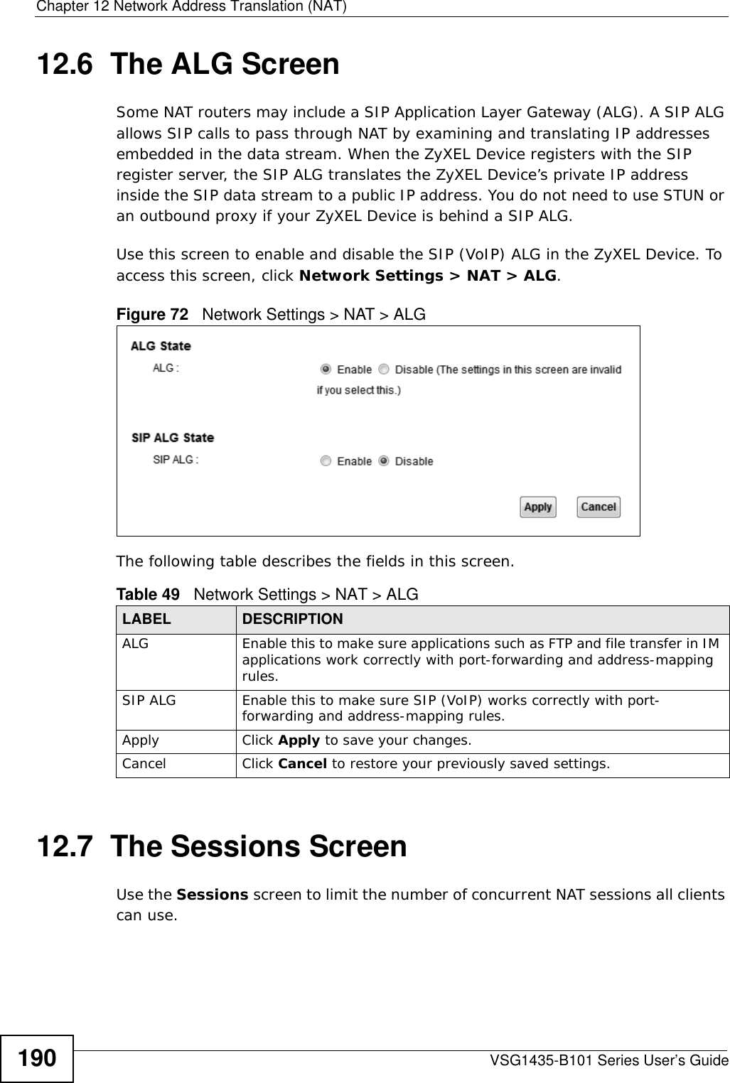 Chapter 12 Network Address Translation (NAT)VSG1435-B101 Series User’s Guide19012.6  The ALG ScreenSome NAT routers may include a SIP Application Layer Gateway (ALG). A SIP ALG allows SIP calls to pass through NAT by examining and translating IP addresses embedded in the data stream. When the ZyXEL Device registers with the SIP register server, the SIP ALG translates the ZyXEL Device’s private IP address inside the SIP data stream to a public IP address. You do not need to use STUN or an outbound proxy if your ZyXEL Device is behind a SIP ALG.Use this screen to enable and disable the SIP (VoIP) ALG in the ZyXEL Device. To access this screen, click Network Settings &gt; NAT &gt; ALG.Figure 72   Network Settings &gt; NAT &gt; ALGThe following table describes the fields in this screen.12.7  The Sessions ScreenUse the Sessions screen to limit the number of concurrent NAT sessions all clients can use. Table 49   Network Settings &gt; NAT &gt; ALGLABEL DESCRIPTIONALG Enable this to make sure applications such as FTP and file transfer in IM applications work correctly with port-forwarding and address-mapping rules.SIP ALG Enable this to make sure SIP (VoIP) works correctly with port-forwarding and address-mapping rules.Apply Click Apply to save your changes.Cancel Click Cancel to restore your previously saved settings.