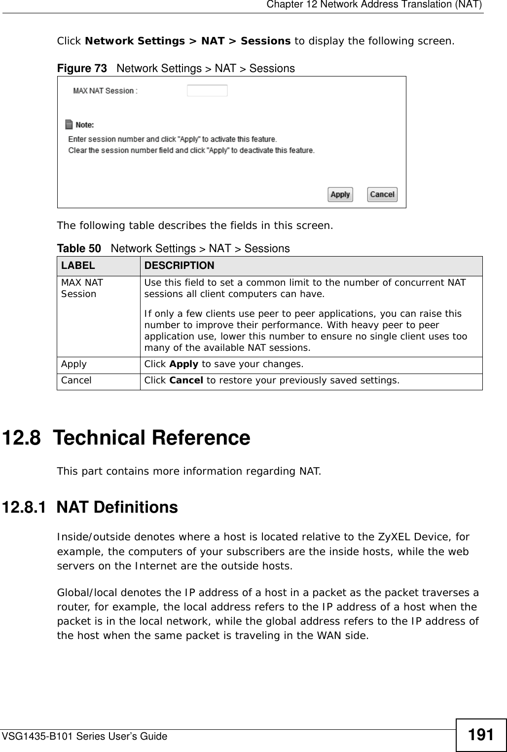  Chapter 12 Network Address Translation (NAT)VSG1435-B101 Series User’s Guide 191Click Network Settings &gt; NAT &gt; Sessions to display the following screen. Figure 73   Network Settings &gt; NAT &gt; SessionsThe following table describes the fields in this screen.12.8  Technical ReferenceThis part contains more information regarding NAT.12.8.1  NAT DefinitionsInside/outside denotes where a host is located relative to the ZyXEL Device, for example, the computers of your subscribers are the inside hosts, while the web servers on the Internet are the outside hosts. Global/local denotes the IP address of a host in a packet as the packet traverses a router, for example, the local address refers to the IP address of a host when the packet is in the local network, while the global address refers to the IP address of the host when the same packet is traveling in the WAN side. Table 50   Network Settings &gt; NAT &gt; SessionsLABEL DESCRIPTIONMAX NAT Session Use this field to set a common limit to the number of concurrent NAT sessions all client computers can have.If only a few clients use peer to peer applications, you can raise this number to improve their performance. With heavy peer to peer application use, lower this number to ensure no single client uses too many of the available NAT sessions.Apply Click Apply to save your changes.Cancel Click Cancel to restore your previously saved settings.